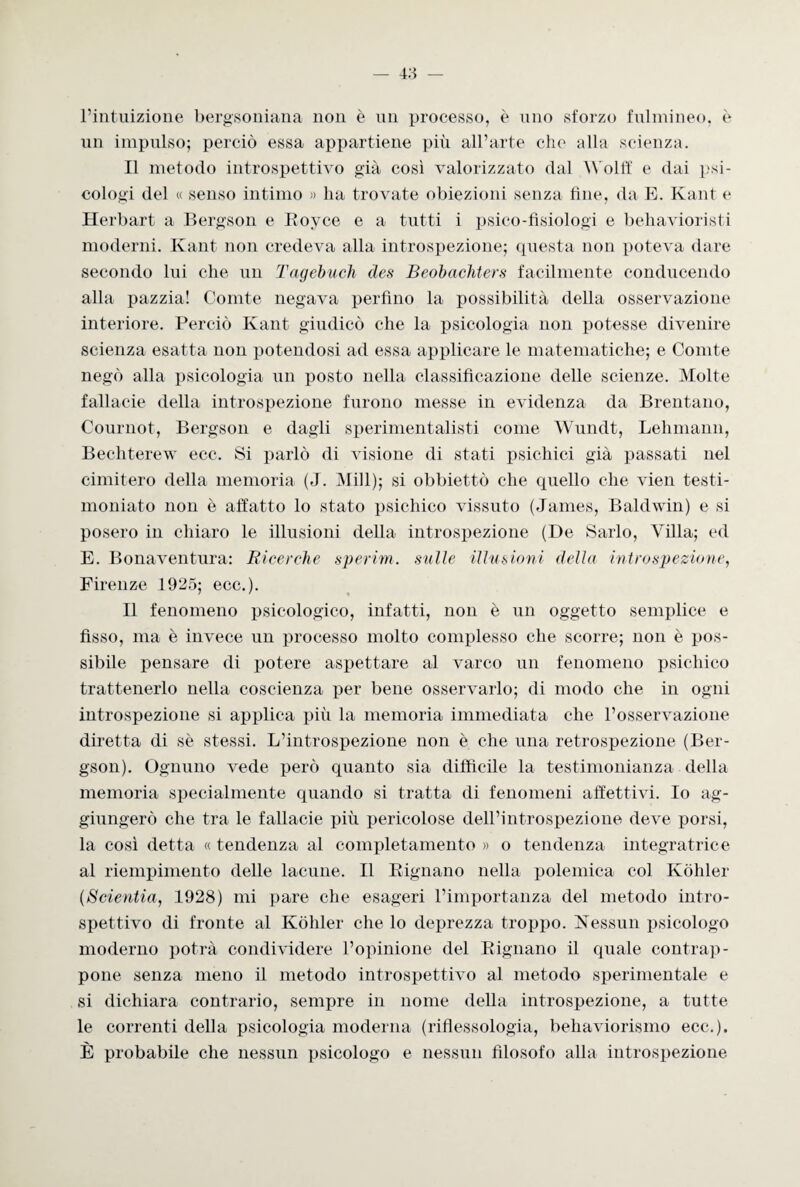 l’intuizione bergsoniana non è un processo, è uno sforzo fulmineo, è un impulso; perciò essa appartiene più all’arte che alla scienza. Il metodo introspettivo già così valorizzato dal Wolff e dai psi¬ cologi del « senso intimo » lia trovate obiezioni senza fine, da E. Kant e Herbart a Bergson e Royce e a tutti i psico-fisiologi e behavioristi moderni. Kant non credeva alla introspezione; questa non poteva dare secondo lui che un Tagebuch des Beobachters facilmente conducendo alla pazzia! Comte negava perfino la possibilità della osservazione interiore. Perciò Kant giudicò che la psicologia non potesse divenire scienza esatta non potendosi ad essa applicare le matematiche; e Comte negò alla psicologia un posto nella classificazione delle scienze. Molte fallacie della introspezione furono messe in evidenza da Brentano, Cournot, Bergson e dagli sperimentalisti come Wundt, Lehmann, Bechterew ecc. Si parlò di visione di stati psichici già passati nel cimitero della memoria (J. 31 ili); si obbiettò che quello che vien testi¬ moniato non è affatto lo stato psichico vissuto (James, Baldwin) e si posero in chiaro le illusioni della introspezione (De Sarlo, Villa; ed E. Bonaventura: Ricerche sperim. sulle illusioni della introspezione, Firenze 1925; eco.). Il fenomeno psicologico, infatti, non è un oggetto semplice e fisso, ma è invece un processo molto complesso che scorre; non è pos¬ sibile pensare di potere aspettare al varco un fenomeno psichico trattenerlo nella coscienza per bene osservarlo; di modo che in ogni introspezione si applica più la memoria immediata che l’osservazione diretta di sè stessi. L’introspezione non è che una retrospezione (Ber¬ gson). Ognuno vede però quanto sia difficile la testimonianza della memoria specialmente quando si tratta di fenomeni affettivi. Io ag¬ giungerò che tra le fallacie più pericolose dell’introspezione deve porsi, la così detta « tendenza al completamento » o tendenza integratrice al riempimento delle lacune. Il Bignano nella polemica col Kòhler (Scientia, 1928) mi pare che esageri l’importanza del metodo intro¬ spettivo di fronte al Kòhler che lo deprezza troppo. Nessun psicologo moderno potrà condividere l’opinione del Bignano il quale contrap¬ pone senza meno il metodo introspettivo al metodo sperimentale e si dichiara contrario, sempre in nome della introspezione, a tutte le correnti della psicologia moderna (riflessologia, behaviorismo ecc.). È probabile che nessun psicologo e nessun filosofo alla introspezione