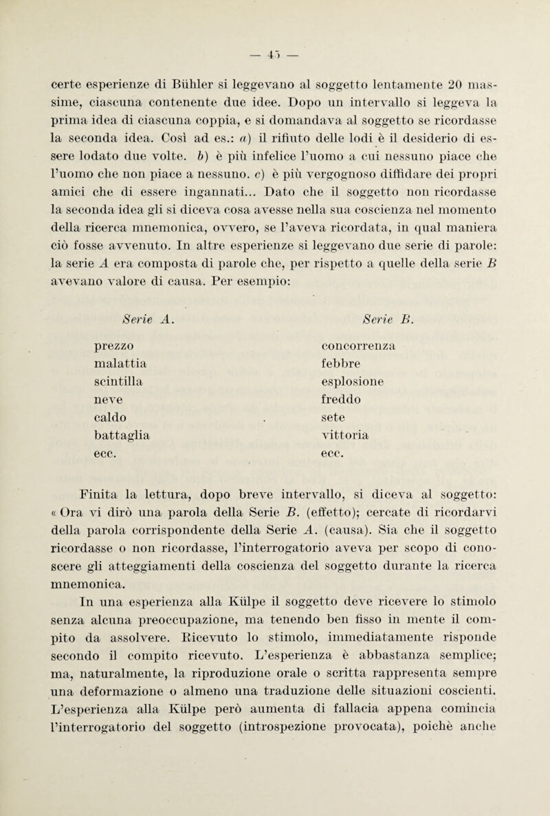 certe esperienze di Biililer si leggevano al soggetto lentamente 20 mas¬ sime, ciascuna contenente due idee. Dopo un intervallo si leggeva la prima idea di ciascuna coppia, e si domandava al soggetto se ricordasse la seconda idea. Così ad es.: a) il rifiuto delle lodi è il desiderio di es¬ sere lodato due volte, b) è più infelice l’uomo a cui nessuno piace che l’uomo die non piace a nessuno, c) è più vergognoso diffidare dei propri amici che di essere ingannati... Dato che il soggetto non ricordasse la seconda idea gli si diceva cosa avesse nella sua coscienza nel momento della ricerca mnemonica, ovvero, se l’aveva ricordata, in qual maniera ciò fosse avvenuto. In altre esperienze si leggevano due serie di parole: la serie A era composta di parole che, per rispetto a quelle della serie B avevano valore di causa. Per esempio: Serie A. Serie B. prezzo malattia scintilla neve caldo battaglia ecc. concorrenza febbre esplosione freddo sete vittoria ecc. Finita la lettura, dopo breve intervallo, si diceva al soggetto: « Ora vi dirò una parola della Serie B. (effetto); cercate di ricordarvi della parola corrispondente della Serie A. (causa). Sia che il soggetto ricordasse o non ricordasse, l’interrogatorio aveva per scopo di cono¬ scere gli atteggiamenti della coscienza del soggetto durante la ricerca mnemonica. In una esperienza alla Kùlpe il soggetto deve ricevere lo stimolo senza alcuna preoccupazione, ma tenendo ben fisso in mente il com¬ pito da assolvere. Ricevuto lo stimolo, immediatamente risponde secondo il compito ricevuto. L’esperienza è abbastanza semplice; ma, naturalmente, la riproduzione orale o scritta rappresenta sempre una deformazione o almeno una traduzione delle situazioni coscienti. L’esperienza alla Kùlpe però alimenta di fallacia appena comincia l’interrogatorio del soggetto (introspezione provocata), poiché anche