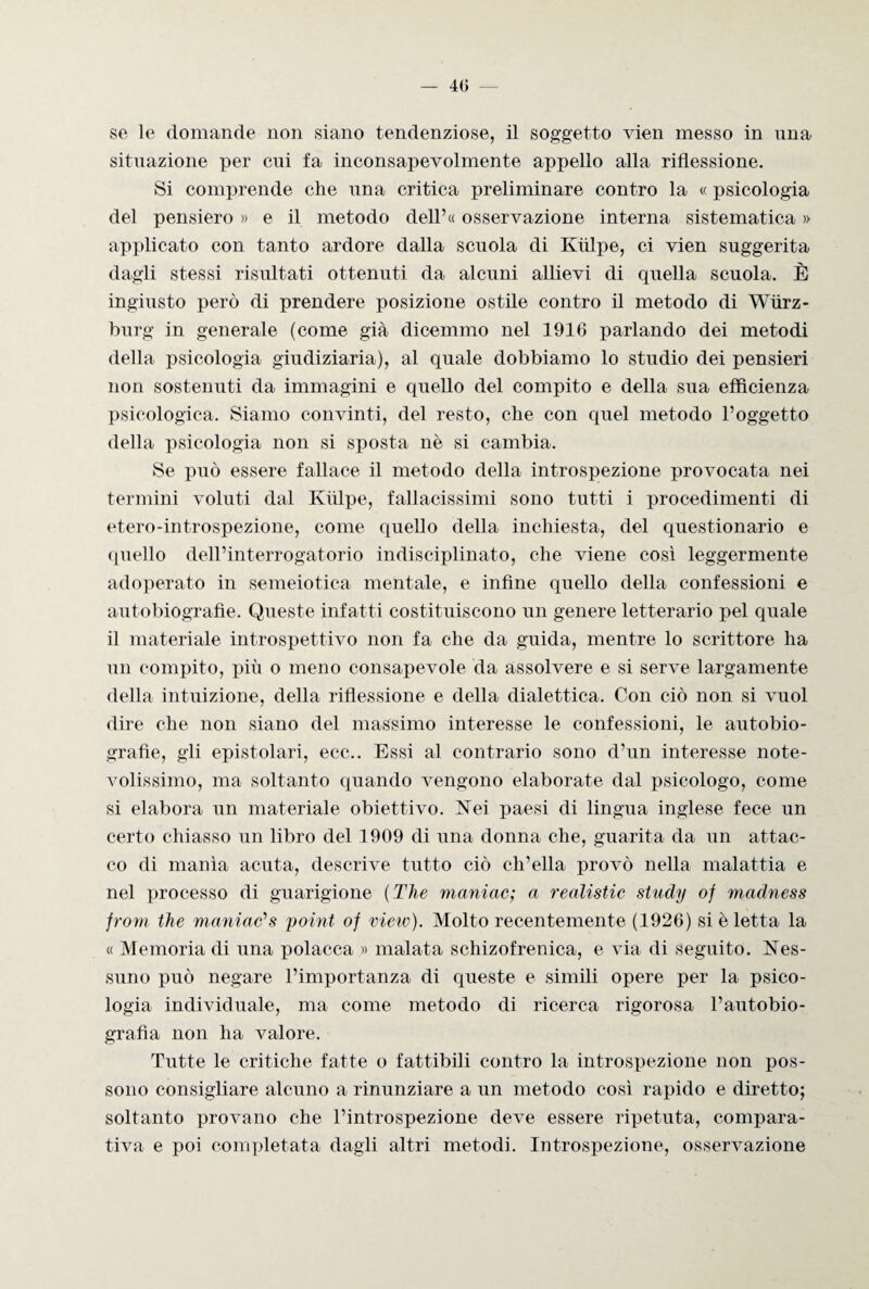 — 40 se le domande non siano tendenziose, il soggetto vien messo in una situazione per cui fa inconsapevolmente appello alla riflessione. Si comprende che una critica preliminare contro la « psicologia del pensiero » e il metodo dell’« osservazione interna sistematica » applicato con tanto ardore dalla scuola di Kiilpe, ci vien suggerita dagli stessi risultati ottenuti da alcuni allievi di quella scuola. È ingiusto però di prendere posizione ostile contro il metodo di Wiirz- burg in generale (come già dicemmo nel 1916 parlando dei metodi della psicologia giudiziaria), al quale dobbiamo lo studio dei pensieri non sostenuti da immagini e quello del compito e della sua efficienza psicologica. Siamo convinti, del resto, che con quel metodo l’oggetto della psicologia non si sposta nè si cambia. Se può essere fallace il metodo della introspezione provocata nei termini voluti dal Kiilpe, fallacissimi sono tutti i procedimenti di etero-introspezione, come quello della inchiesta, del questionario e quello dell’interrogatorio indisciplinato, che viene così leggermente adoperato in semeiotica mentale, e infine quello della confessioni e autobiografie. Queste infatti costituiscono un genere letterario pel quale il materiale introspettivo non fa che da guida, mentre lo scrittore ha un compito, più o meno consapevole da assolvere e si serve largamente della intuizione, della riflessione e della dialettica. Con ciò non si vuol dire che non siano del massimo interesse le confessioni, le autobio¬ grafie, gli epistolari, ecc.. Essi al contrario sono d’un interesse note¬ volissimo, ma soltanto quando vengono elaborate dal psicologo, come si elabora un materiale obiettivo. Nei paesi di lingua inglese fece un certo chiasso un libro del 1909 di una donna che, guarita da un attac¬ co di manìa acuta, descrive tutto ciò ch’ella provò nella malattia e nel processo di guarigione (The maniac; a realistic study of madness from thè maniac'1 s point of vieto). Molto recentemente (1926) si è letta la « Memoria di una polacca » malata schizofrenica, e via di seguito. Nes¬ suno può negare l’importanza di queste e simili opere per la psico¬ logia individuale, ma come metodo di ricerca rigorosa l’autobio¬ grafìa non ha valore. Tutte le critiche fatte o fattibili contro la introspezione non pos¬ sono consigliare alcuno a rinunziare a un metodo così rapido e diretto; soltanto provano che l’introspezione deve essere ripetuta, compara¬ tiva e poi completata dagli altri metodi. Introspezione, osservazione