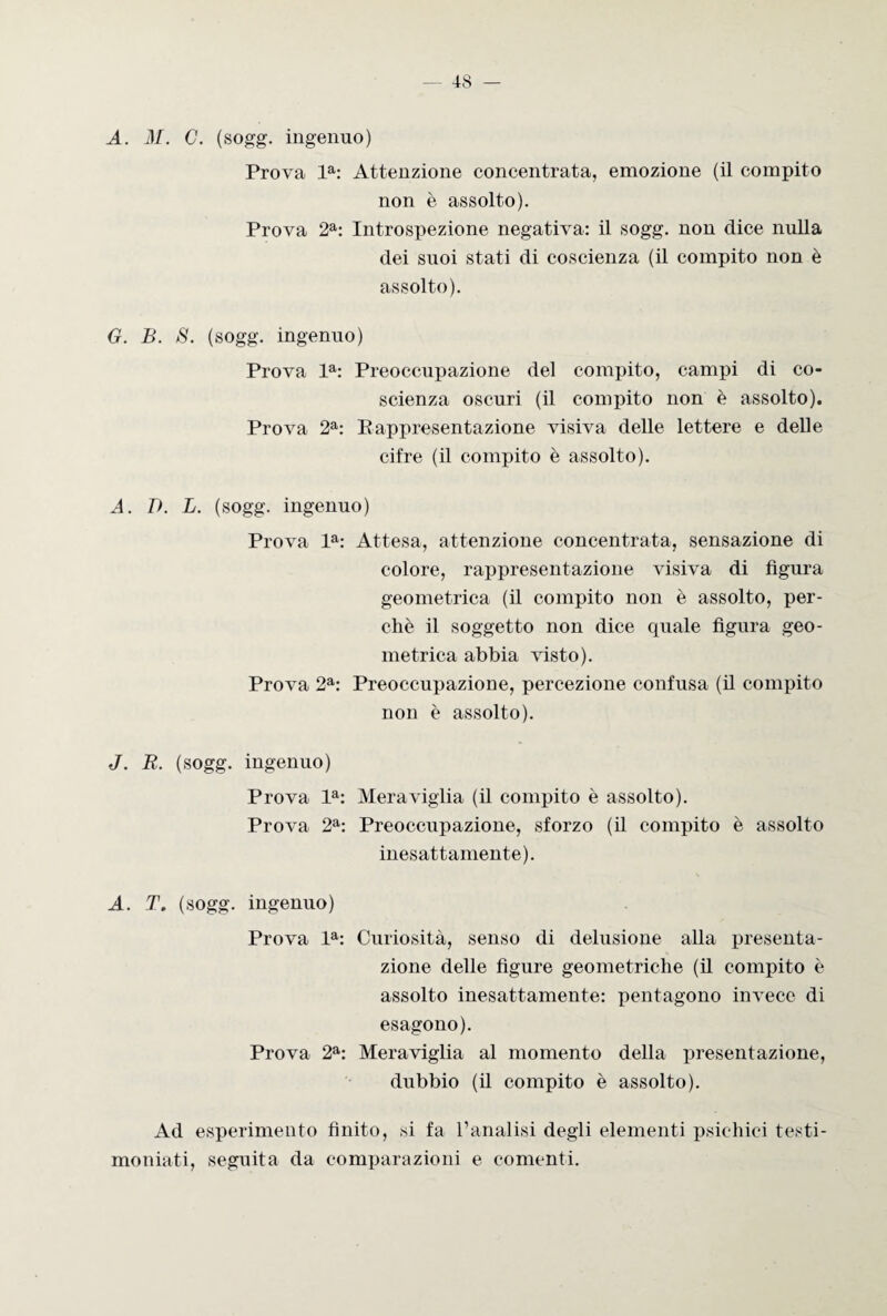 A. i)/. C. (sogg. ingenuo) Prova la: Attenzione concentrata, emozione (il compito non è assolto). Prova 2a: Introspezione negativa: il sogg. non dice nulla dei suoi stati di coscienza (il compito non è assolto). G. B. S. (sogg. ingenuo) Prova la: Preoccupazione del compito, campi di co¬ scienza oscuri (il compito non è assolto). Prova 2a: Rappresentazione visiva delle lettere e delle cifre (il compito è assolto). A. D. L. (sogg. ingenuo) Prova la: Attesa, attenzione concentrata, sensazione di colore, rappresentazione visiva di figura geometrica (il compito non è assolto, per¬ chè il soggetto non dice quale figura geo¬ metrica abbia visto). Prova 2a: Preoccupazione, percezione confusa (il compito non è assolto). J. R. (sogg. ingenuo) Prova la: Meraviglia (il compito è assolto). Prova 2a: Preoccupazione, sforzo (il compito è assolto inesattamente). A. T. (sogg. ingenuo) Prova la: Curiosità, senso di delusione alla presenta¬ zione delle figure geometriche (il compito è assolto inesattamente: pentagono invece di esagono). Prova 2a: Meraviglia al momento della presentazione, dubbio (il compito è assolto). Ad esperimento finito, si fa l’analisi degli elementi psichici testi¬ moniati, seguita da comparazioni e conienti.