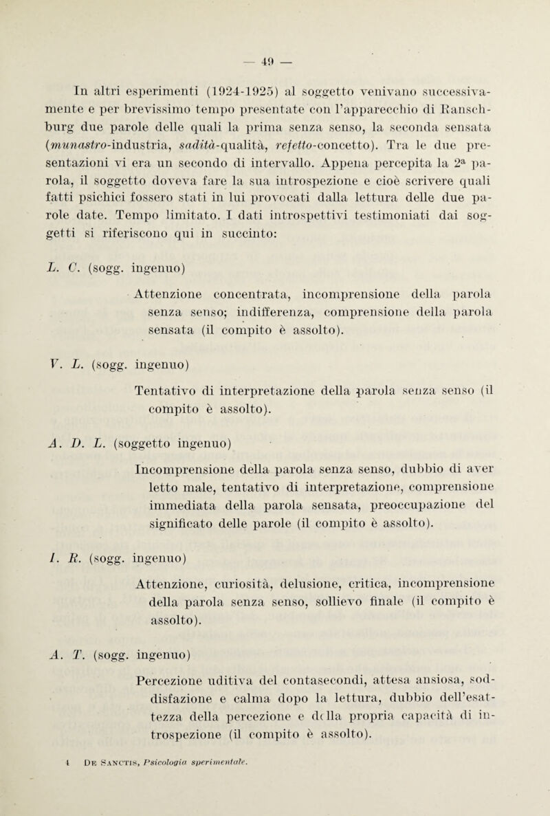 In altri esperimenti (1924-1925) al soggetto venivano successiva¬ mente e per brevissimo tempo presentate con l’apparecchio di Ransch- burg due parole delle quali la prima senza senso, la seconda sensata (munastro-mdu&trisb, sadità-qualità, refetto-concetto). Tra le due pre¬ sentazioni vi era un secondo di intervallo. Appena percepita la 2a pa¬ rola, il soggetto doveva fare la sua introspezione e cioè scrivere quali fatti psichici fossero stati in lui provocati dalla lettura delle due pa¬ role date. Tempo limitato. I dati introspettivi testimoniati dai sog¬ getti si riferiscono qui in succinto: L. C. (sogg. ingenuo) Attenzione concentrata, incomprensione della parola senza senso; indifferenza, comprensione della parola sensata (il compito è assolto). V. L. (sogg. ingenuo) Tentativo di interpretazione della parola senza senso (il compito è assolto). A. D. L. (soggetto ingenuo) Incomprensione della parola senza senso, dubbio di aver letto male, tentativo di interpretazione, comprensione immediata della parola sensata, preoccupazione del significato delle parole (il compito è assolto). I. R. (sogg. ingenuo) Attenzione, curiosità, delusione, critica, incomprensione della parola senza senso, sollievo finale (il compito è assolto). A. T. (sogg. ingenuo) Percezione uditiva del contasecondi, attesa ansiosa, sod¬ disfazione e calma dopo la lettura, dubbio dell’esat¬ tezza della percezione e ddla propria capacità di in¬ trospezione (il compito è assolto). t De Sanctis, Psicologie sperimentale.