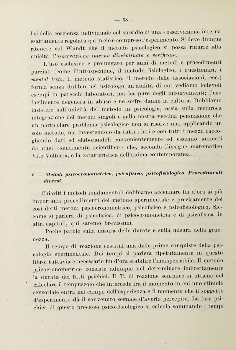 lisi della coscienza individuale col sussidio di una « osservazione interna esattamente regolata »; e in ciò è compreso l’esperimento, bi deve dunque ritenere col Wundt che il metodo psicologico si possa ridurre alla unicità: l'osservazione interna disciplinata e verificata. L’uso esclusivo e prolungato per anni di metodi e procedimenti parziali (come l’introspezione, il metodo fisiologico, i questionari, i mental tests, il metodo statistico, il metodo delle associazioni, ecc.) forma senza dubbio nel psicologo un’abilità di cui vediamo lodevoli esempi in parecchi laboratori, ma ha pure degli inconvenienti; l’uso facilmente degenera in abuso e ne soffre danno la cultura. Dobbiamo insistere sull’unicità del metodo in psicologia, ossia sulla reciproca integrazione dei metodi singoli e sulla nostra vecchia persuasione che un particolare problema psicologico non si risolve mai applicando un solo metodo, ma investendolo da tutti i lati e con tutti i mezzi, racco¬ gliendo dati ed elaborandoli convenientemente ed essendo animati da quel « sentimento scientifico » che, secondo l’insigne matematico Yito Volterra, è la caratteristica dell’anima contemporanea. fi _ Metodi psieocronometrieo, psicofisico, psicofisiologico. Procedimenti diversi. Chiariti i metodi fondamentali dobbiamo accennare fin d’ora ai più importanti procedimenti del metodo sperimentale e precisamente dei così detti metodi psico crono metrico, psicofìsico e psicofisiologico. Sic¬ come si parlerà di psicofìsica, di psicocronometria e di psicofisica in altri capitoli, qui saremo brevissimi. Poche parole sulla misura delle durate e sulla misura della gran¬ dezza. Il tempo di reazione costituì una delle prime conquiste della psi¬ cologia sperimentale. Dei tempi si parlerà ripetutamente in questo libro; tuttavia è necessario fin d’ora stabilire l’indispensabile. Il metodo psicocronometrico consiste adunque nel determinare indirettamente la durata dei fatti psichici. Il T. di reazione semplice si ottiene col calcolare il tempuscolo che intercede fra il momento in cui imo stimolo sensoriale entra nel campo dell’esperienza e il momento che il soggetto d’esperimento dà il convenuto segnale d’averlo percepito. La fase psi¬ chica di questo processo psico-fisiologico si calcola sommando i tempi