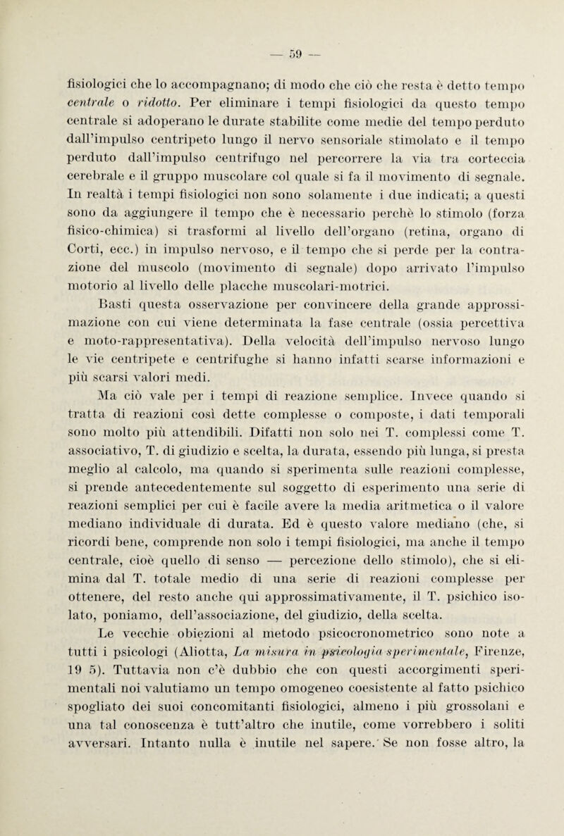 fisiologici che lo accompagnano; di modo che ciò che resta è detto tempo centrale o ridotto. Per eliminare i tempi fisiologici da questo tempo centrale si adoperano le durate stabilite come medie del tempo perduto dall’impulso centripeto lungo il nervo sensoriale stimolato e il tempo perduto dall’impulso centrifugo nel percorrere la via tra corteccia cerebrale e il gruppo muscolare col quale si fa il movimento di segnale. In realtà i tempi fisiologici non sono solamente i due indicati; a questi sono da aggiungere il tempo che è necessario perchè lo stimolo (forza fisico-chimica) si trasformi al livello dell’organo (retina, organo di Corti, ecc.) in impulso nervoso, e il tempo che si perde per la contra¬ zione del muscolo (movimento di segnale) dopo arrivato l’impulso motorio al livello delle placche muscolari-motrici. Basti questa osservazione per convincere della grande approssi¬ mazione con cui viene determinata la fase centrale (ossia percettiva e moto-rappresentativa). Della velocità dell’impulso nervoso lungo le vie centripete e centrifughe si hanno infatti scarse informazioni e più scarsi valori medi. Ma ciò vale per i tempi di reazione semplice. Invece quando si tratta di reazioni così dette complesse o composte, i dati temporali sono molto più attendibili. Difatti non solo nei T. complessi come T. associativo, T. di giudizio e scelta, la durata, essendo più lunga, si presta meglio al calcolo, ma quando si sperimenta sulle reazioni complesse, si prende antecedentemente sul soggetto di esperimento una serie di reazioni semplici per cui è facile avere la media aritmetica o il valore mediano individuale di durata. Ed è questo valore mediano (che, si ricordi bene, comprende non solo i tempi fisiologici, ma anche il tempo centrale, cioè quello di senso — percezione dello stimolo), che si eli¬ mina dal T. totale medio di una serie di reazioni complesse per ottenere, del resto anche qui approssimativamente, il T. psichico iso¬ lato, poniamo, dell’associazione, del giudizio, della scelta. Le vecchie obiezioni al metodo psicocronometrico sono note a tutti i psicologi (Aliotta, La misura in psicologia sperimentale, Firenze, 19 5). Tuttavia non c’è dubbio che con questi accorgimenti speri¬ mentali noi valutiamo un tempo omogeneo coesistente al fatto psichico spogliato dei suoi concomitanti fisiologici, almeno i più grossolani e una tal conoscenza è tutt’altro che inutile, come vorrebbero i soliti avversari. Intanto nulla è inutile nel sapere.'Se non fosse altro, la