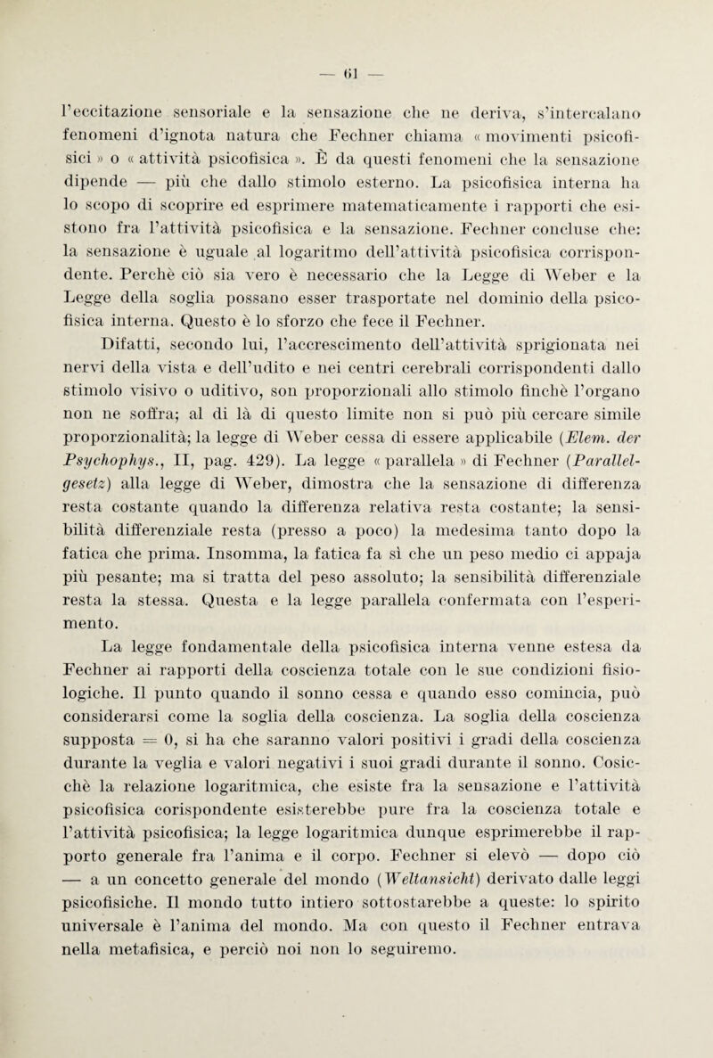 — <)] l’eccitazione sensoriale e la sensazione che ne deriva, s’intercalano fenomeni d’ignota natura che Fechner chiama « movimenti psicofì¬ sici » o « attività psicofìsica ». È da questi fenomeni che la sensazione dipende — più che dallo stimolo esterno. La psicofìsica interna ha lo scopo di scoprire ed esprimere matematicamente i rapporti che esi¬ stono fra l’attività psicofìsica e la sensazione. Fechner concluse che: la sensazione è uguale al logaritmo dell’attività psicofisica corrispon¬ dente. Perchè ciò sia vero è necessario che la Legge di Weber e la Legge della soglia possano esser trasportate nel dominio della psico¬ fìsica interna. Questo è lo sforzo che fece il Fechner. Difatti, secondo lui, l’accrescimento dell’attività sprigionata nei nervi della vista e dell’udito e nei centri cerebrali corrispondenti dallo stimolo visivo o uditivo, soli proporzionali allo stimolo finché l’organo non ne soffra; al di là di questo limite non si può più cercare simile proporzionalità; la legge di Weber cessa di essere applicabile (Eleni, der Psychophys., II, pag. 429). La legge « parallela » di Fechner (Parallel- gesetz) alla legge di Weber, dimostra che la sensazione di differenza resta costante quando la differenza relativa resta costante; la sensi¬ bilità differenziale resta (presso a poco) la medesima tanto dopo la fatica che prima. Insomma, la fatica fa sì che un peso medio ci appaja più pesante; ma si tratta del peso assoluto; la sensibilità differenziale resta la stessa. Questa e la legge parallela confermata con l’esperi¬ mento. La legge fondamentale della psicofìsica interna venne estesa da Fechner ai rapporti della coscienza totale con le sue condizioni fisio¬ logiche. Il punto quando il sonno cessa e quando esso comincia, può considerarsi come la soglia della coscienza. La soglia della coscienza supposta = 0, si ha che saranno valori positivi i gradi della coscienza durante la veglia e valori negativi i suoi gradi durante il sonno. Cosic¬ ché la relazione logaritmica, che esiste fra la sensazione e l’attività psicofìsica corispondente esisterebbe pure fra la coscienza totale e l’attività psicofìsica; la legge logaritmica dunque esprimerebbe il rap¬ porto generale fra l’anima e il corpo. Fechner si elevò — dopo ciò — a un concetto generale del mondo ( Weltansicht) derivato dalle leggi psicofisiche. Il mondo tutto intiero sottostarebbe a queste: lo spirito universale è l’anima del mondo. Ma con questo il Fechner entrava nella metafisica, e perciò noi non lo seguiremo.