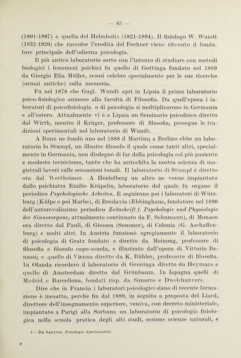 (1801-1887) e quella del Helmholtz (1821-1894). Il fisiologo W. Wundt (1832-1920) che raccolse l’eredità del Fechner viene ritenuto il fonda¬ tore principale dell’odierna psicologia. Il più antico laboratorio sorto con l’intento di studiare con metodi biologici i fenomeni psichici fu quello di Gottinga fondato nel 1809 da Giorgio Elia Miiller, resosi celebre specialmente per le sue ricerche (ormai antiche) sulla memoria. Fu nel 1878 che Gugl. Wundt aprì in Lipsia il primo laboratorio psico-fisiologico annesso alla facoltà di Filosofia. Da quell’epoca i la¬ boratori di psicofisiologia o di psicologia si moltiplicarono in Germania e all’estero. Attualmente vi è a Lipsia un Seminario psicofisico diretto dal Wirth, mentre il Kruger, professore di filosofia, prosegue le tra¬ dizioni sperimentali nel laboratorio di Wundt. A Bonn ne fondò uno nel 1888 il Martius; a Berlino ebbe un labo¬ ratorio lo Stumpf, un illustre filosofo il quale come tanti altri, special- mente in Germania, non disdegnò di far della psicologia col più paziente e modesto tecnicismo, tanto che ha arricchita la nostra scienza di ma¬ gistrali lavori sulle sensazioni tonali. Il laboratorio di Stumpf è diretto ora dal Wertheimer. A Heidelberg un altro ne venne impiantato dallo psichiatra Emilio Kràpelin, laboratorio del quale fu organo il periodico Psychologische Arbeiten. E seguirono poi i laboratori di Wiirz- burg (Kiilpe e poi Marbe), di Breslavia (Ebbinghaus, fondatore nel 1890 dell’autorevolissimo periodico Zeitschnft /. Psychologie und PJiysiologie der Sinnesorgane, attualmente continuato da F. Schumann), di Monaco ora diretto dal Pauli, di Giessen (Sommer), di Colonia (G. Aschaffen- burg) e molti altri. In Austria funzionò egregiamente il laboratorio di psicologia di Gratz fondato e diretto da Meinong, professore di filosofia e filosofo capo-scuola, e illustrato dall’opera di Vittorio Be- nussi; e quello di Vienna diretto da K. Bùhler, professore di filosofia. In Olanda ricorderò il laboratorio di Groninga diretto da Heymans e quello di Amsterdam diretto dal Griinbaum. In Ispagna quelli di Madrid e Barcellona, fondati risp. da Simarro e Dwelshauvers. Dire che in Francia i laboratori psicologici siano di recente forma¬ zione è inesatto, perchè fin dal 1889, in seguito a proposta del Liard, direttore dell’insegnamento superiore, veniva, con decreto ministeriale, impiantato a Parigi alla Sorbona un laboratorio di psicologia fisiolo¬ gica nella scuola pratica degli alti studi, sezione scienze naturali, e