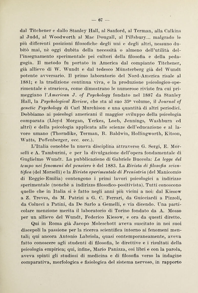ilaI Titchener e dallo Stanley Hall, al Sanford, al Terman, alla Calkins al Judd, al Woodworth al Mae Dongall, al Pillsbury... malgrado le più differenti posizioni filosofiche degli uni e degli altri, nessuno du¬ bitò mai, nè oggi dubita della necessità o almeno dell’utilità del¬ l’insegnamento sperimentale pei cultori della filosofìa e della peda¬ gogia. Il metodo fu portato in America dal compianto Titchener, già allievo di W. Wundt e dal tedesco Miinsterberg già del Wundt potente avversario. Il primo laboratorio del ISTord-America risale al 1881; e la tradizione continua viva, e la produzione psicologico-spe- rimentale è straricca, come dimostrano le numerose riviste fra cui pri¬ meggiano VAmerican J. of Psychology fondato nel 1887 da Stanley Hall, la Psychological Review, che sta al suo 35° volume, il Journal of genetic Psychology di Cari Murchison e una quantità di altri periodici. Dobbiamo ai psicologi americani il maggior sviluppo della psicologia comparata (Lloyd Morgan, Yerkes, Loeb, Jennings, Washburn ed altri) e della psicologia applicata alle scienze dell’educazione e al la¬ voro umano (Thorndike, Terman, B. Baldwin, Hollingworth, Kitson, Watts, Poffenberger, ecc. ecc.). L’Italia conobbe la nuova disciplina attraverso G. Sergi, E. Mor¬ selli e A. Tamburini, e per la divulgazione dell’opera fondamentale di Guglielmo Wundt. La pubblicazione di Gabriele Buccola: La legge del tempo nei fenomeni del pensiero è del 1883. La Rivista di filosofia scien¬ tifica (del Morselli) e la Rivista sperimentale di Freniatria (del Manicomio di Reggio-Emilia) contengono i primi lavori psicologici a indirizzo sperimentale (nonché a indirizzo filosofico-positivista). Tutti conoscono quello che in Italia si è fatto negli anni più vicini a noi: dal Kiesow a Z. Treves, da M. Patrizi a G. C. Ferrari, da Guicciardi a Pizzoli, da Colucci a Patini, da De Sarlo a Gemelli, e via dicendo. Una parti¬ colare menzione merita il laboratorio di Torino fondato da A. Mosso per un allievo del Wundt, Federico Kiesow, e ora da questi diretto. Qui in Roma già Jacopo Moleschott aveva suscitato in noi suoi discepoli la passione per la ricerca scientifica intorno ai fenomeni men¬ tali; qui ancora Antonio Labriola, quasi contemporaneamente, aveva fatto conoscere agli studenti di filosofia, le direttive e i risultati della psicologia empirica; qui, infine, Mario Panizza, coi libri e con la parola, aveva spinti gli studiosi di medicina e di filosofia verso la indagine comparativa, morfologica e fisiologica del sistema nervoso, in rapporto