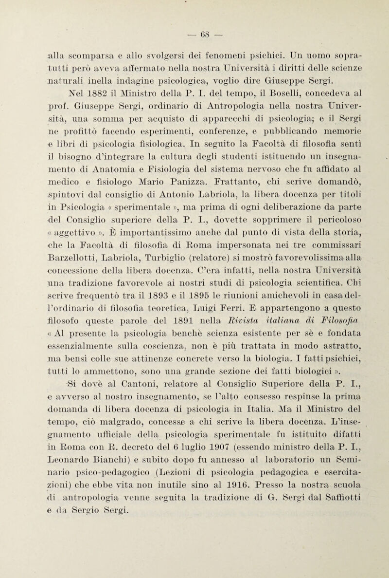alla scomparsa e allo svolgersi dei fenomeni psichici. Un uomo sopra¬ tutti però aveva affermato nella nostra Università i diritti delle scienze naturali inella indagine psicologica, voglio dire Giuseppe Sergi. Nel 1882 il Ministro della P. 1. del tempo, il Boselli, concedeva al prof. Giuseppe Sergi, ordinario di Antropologia nella nostra Univer¬ sità, una somma per acquisto di apparecchi di psicologia; e il Sergi ne profittò facendo esperimenti, conferenze, e pubblicando memorie e libri di psicologia fisiologica. In seguito la Facoltà di filosofia sentì il bisogno d'integrare la cultura degli studenti istituendo un insegna¬ mento di Anatomia e Fisiologia del sistema nervoso che fu affidato al medico e fisiologo Mario Panizza. Frattanto, chi scrive domandò, .spintovi dal consiglio di Antonio Labriola, la libera docenza per titoli in Psicologia « sperimentale », ma prima di ogni deliberazione da parte del Consiglio superiore della P. I., dovette sopprimere il pericoloso « aggettivo ». È importantissimo anche dal punto di vista della storia, che la Facoltà di filosofia di Roma impersonata nei tre commissari Barzellotti, Labriola, Turbiglio (relatore) si mostrò favorevolissima alla concessione della libera docenza. C’era infatti, nella nostra Università una tradizione favorevole ai nostri studi di psicologia scientifica. Chi scrive frequentò tra il 3893 e il 1895 le riunioni amichevoli in casa del¬ l’ordinario di filosofia teoretica, Luigi Ferri. E appartengono a questo filosofo queste jtarole del 1891 nella Rivista italiana di Filosofia « Al presente la psicologia benché scienza esistente per sé e fondata essenzialmente sulla coscienza, non è più trattata in modo astratto, ma bensì colle sue attinenze concrete verso la biologia. I fatti psichici, tutti lo ammettono, sono una grande sezione dei fatti biologici ». Si dovè al Cantoni, relatore al Consiglio Superiore della P. I., e avverso al nostro insegnamento, se Paltò consesso respinse la prima domanda di libera docenza di psicologia in Italia. Ma il Ministro del tempo, ciò malgrado, concesse a chi scrive la libera docenza. L’inse¬ gnamento ufficiale della psicologia sperimentale fu istituito difatti in Roma con R. decreto del 6 luglio 1907 (essendo ministro della P. I., Leonardo Bianchi) e subito dopo fu annesso al laboratorio un Semi¬ nario psico-pedagogico (Lezioni di psicologia pedagogica e esercita¬ zioni) che ebbe vita non inutile sino al 1916. Presso la nostra scuola di antropologia venne seguita la tradizione di G. Sergi dal Saffìotti e da Sergio Sergi.