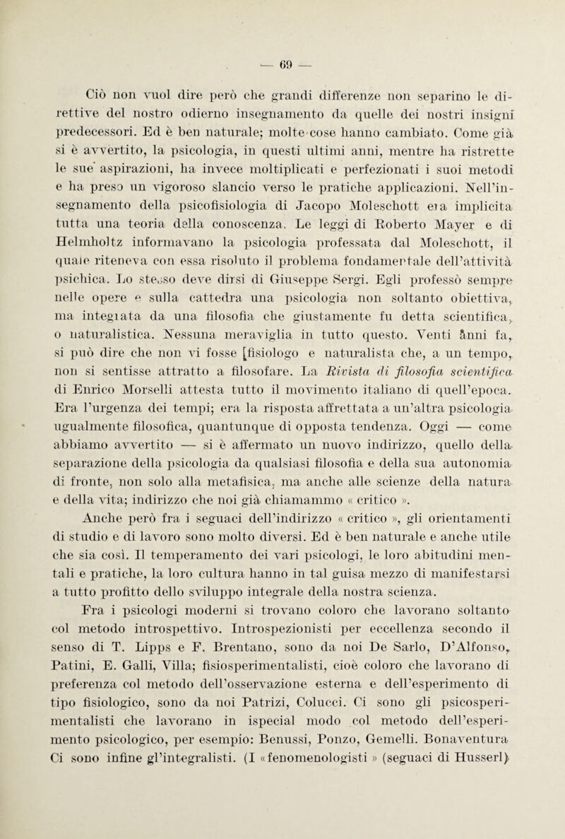 Ciò non vuol dire però che grandi differenze non separino le di¬ rettive del nostro odierno insegnamento da quelle dei nostri insigni predecessori. Ed è ben naturale; molte cose hanno cambiato. Come già si è avvertito, la psicologia, in questi ultimi anni, mentre ha ristrette le sue aspirazioni, ha invece moltiplicati e perfezionati i suoi metodi e ha preso un vigoroso slancio verso le pratiche applicazioni. Nell’in- segnamento della psicofisiologia di Jacopo Moleschott eia implicita tutta una teoria della conoscenza. Le leggi di Roberto Mayer e di Helmholtz informavano la psicologia professata dal Moleschott, il quale riteneva con essa risoluto il problema fondamentale dell’attività psichica. Lo stesso deve dirsi di Giuseppe Sergi. Egli professò sempre nelle opere e sulla cattedra una psicologia non soltanto obiettiva, ma integiata da una filosofia che giustamente fu detta scientifica, o naturalistica. Nessuna meraviglia in tutto questo. Venti ànni fa, si può dire che non vi fosse [fisiologo e naturalista che, a un tempo, non si sentisse attratto a filosofare. La Rivista di filosofia scientifica di Enrico Morselli attesta tutto il movimento italiano di quell’epoca. Era l’urgenza dei tempi; era la risposta affrettata a un’altra psicologia ugualmente filosofica, quantunque di opposta tendenza. Oggi — come abbiamo avvertito — si è affermato un nuovo indirizzo, quello della separazione della psicologia da qualsiasi filosofia e della sua autonomia di fronte, non solo alla metafisica, ma anche alle scienze della natura e della vita; indirizzo che noi già chiamammo « critico ». Anche però fra i seguaci dell’indirizzo « critico », gli orientamenti di studio e di lavoro sono molto diversi. Ed è ben naturale e anche utile che sia così. Il temperamento dei vari psicologi, le loro abitudini men¬ tali e pratiche, la loro cultura hanno in tal guisa mezzo di manifestarsi a tutto profitto dello sviluppo integrale della nostra scienza. Era i psicologi moderni si trovano coloro che lavorano soltanto col metodo introspettivo. Introspezionisti per eccellenza secondo il senso di T. Lipps e F. Brentano, sono da noi De Sarlo, D’Alfonsor Patini, E. Galli, Villa; fisiosperimentalisti, cioè coloro che lavorano di preferenza col metodo dell’osservazione esterna e dell’esperimento di tipo fisiologico, sono da noi Patrizi, Colucci. Ci sono gli psicosperi- mentalisti che lavorano in ispecial modo col metodo dell’esperi¬ mento psicologico, per esempio: Benussi, Ponzo, Gemelli. Bonaventura Ci sono infine gl’integralisti. (I «fenomenologisti » (seguaci di Husserl)