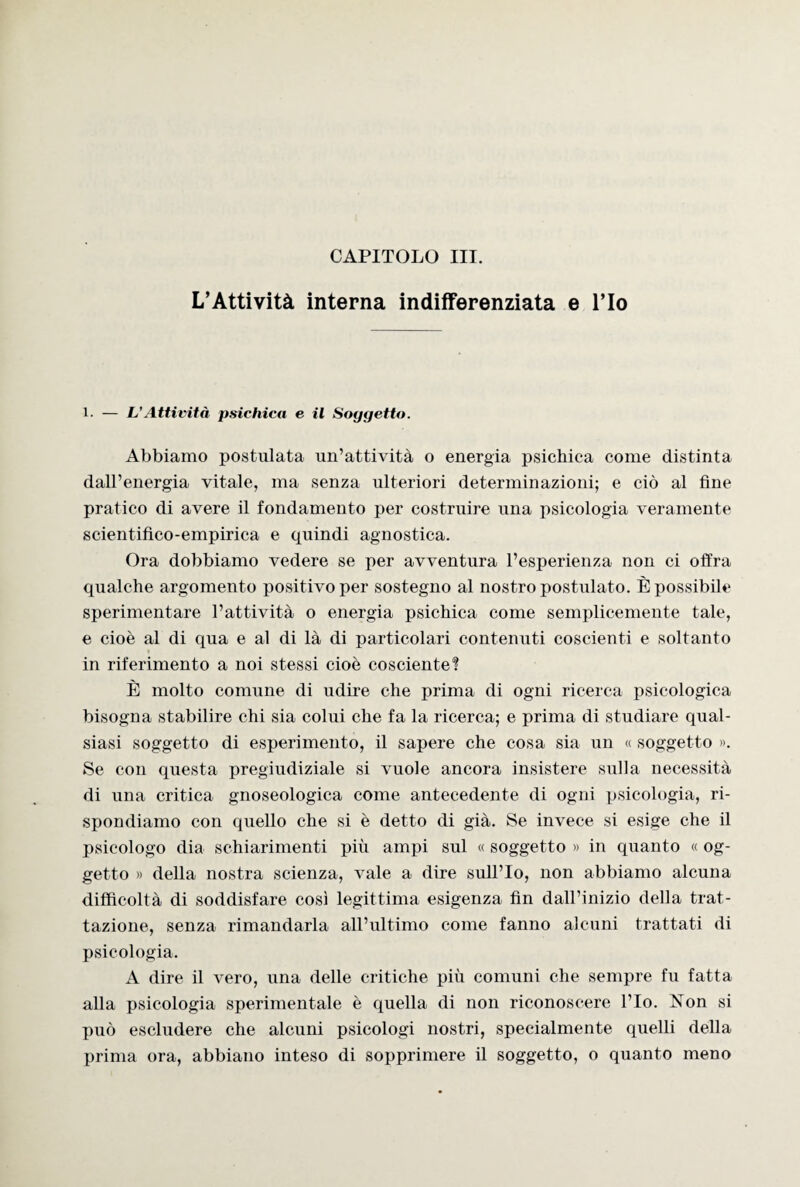 L’Attività interna indifferenziata e l’Io l. — L’Attività psichica e il Soggetto. Abbiamo postulata un’attività o energia psichica come distinta dall’energia vitale, ma senza ulteriori determinazioni; e ciò al fine pratico di avere il fondamento per costruire una psicologia veramente scientifico-empirica e quindi agnostica. Ora dobbiamo vedere se per avventura l’esperienza non ci offra qualche argomento positivo per sostegno al nostro postulato. È possibile sperimentare l’attività o energia psichica come semplicemente tale, e cioè al di qua e al di là di particolari contenuti coscienti e soltanto in riferimento a noi stessi cioè cosciente? È molto comune di udire che prima di ogni ricerca psicologica bisogna stabilire chi sia colui che fa la ricerca; e prima di studiare qual¬ siasi soggetto di esperimento, il sapere che cosa sia un « soggetto ». Se con questa pregiudiziale si vuole ancora insistere sulla necessità di una critica gnoseologica come antecedente di ogni psicologia, ri¬ spondiamo con quello che si è detto di già. Se invece si esige che il psicologo dia schiarimenti più ampi sul « soggetto » in quanto « og¬ getto » della nostra scienza, vale a dire sull’Io, non abbiamo alcuna difficoltà di soddisfare così legittima esigenza fin dall’inizio della trat¬ tazione, senza rimandarla all’ultimo come fanno alcuni trattati di psicologia. A dire il vero, una delle critiche più comuni che sempre fu fatta alla psicologia sperimentale è quella di non riconoscere l’Io. Non si può escludere che alcuni psicologi nostri, specialmente quelli della prima ora, abbiano inteso di sopprimere il soggetto, o quanto meno