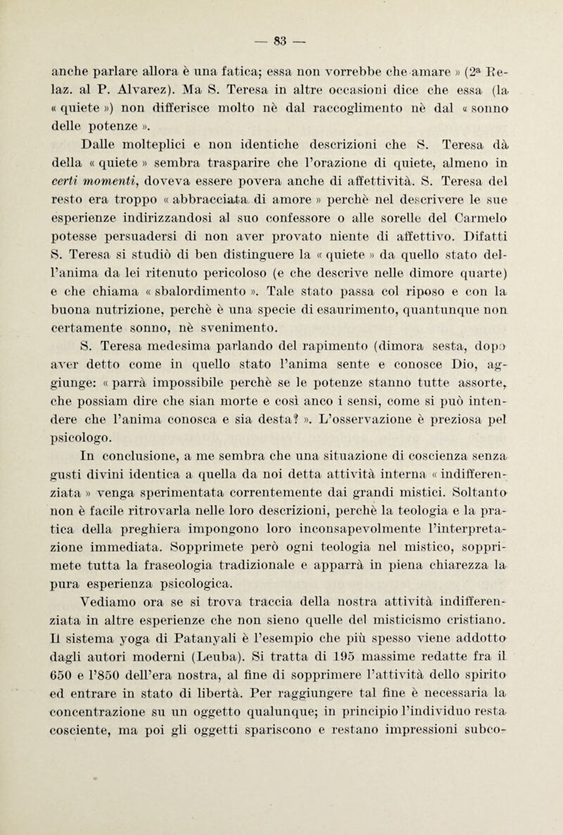 anche parlare allora è una fatica; essa non vorrebbe che amare » (2a Re- laz. al P. Alvarez). Ma S. Teresa in altre occasioni dice che essa (la « quiete ») non differisce molto nè dal raccoglimento nè dal « sonno delle potenze ». Dalle molteplici e non identiche descrizioni che S. Teresa dà della « quiete » sembra trasparire che l’orazione di quiete, almeno in certi momenti, doveva essere povera anche di affettività. S. Teresa del resto era troppo « abbracciata di amore » perchè nel descrivere le sue esperienze indirizzandosi al suo confessore o alle sorelle del Carmelo potesse persuadersi di non aver provato niente di affettivo. Difatti S. Teresa si studiò di ben distinguere la « quiete » da quello stato del¬ l’anima da lei ritenuto pericoloso (e che descrive nelle dimore quarte) e che chiama « sbalordimento ». Tale stato passa col riposo e con la buona nutrizione, perchè è una specie di esaurimento, quantunque non certamente sonno, nè svenimento. S. Teresa medesima parlando del rapimento (dimora sesta, dopo aver detto come in quello stato l’anima sente e conosce Dio, ag¬ giunge: « parrà impossibile perchè se le potenze stanno tutte assorte,, che possiam dire che sian morte e così anco i sensi, come si può inten¬ dere che l’anima conosca e sia desta? ». L’osservazione è preziosa pel psicologo. In conclusione, a me sembra che una situazione di coscienza senza gusti divini identica a quella da noi detta attività interna « indifferen¬ ziata » venga sperimentata correntemente dai grandi mistici. Soltanto non è facile ritrovarla nelle loro descrizioni, perchè la teologia e la pra¬ tica della preghiera impongono loro inconsapevolmente l’interpreta¬ zione immediata. Sopprimete però ogni teologia nel mistico, soppri¬ mete tutta la fraseologia tradizionale e apparrà in piena chiarezza la pura esperienza psicologica. Vediamo ora se si trova traccia della nostra attività indifferen¬ ziata in altre esperienze che non sieno quelle del misticismo cristiano. Il sistema yoga di Patanyali è l’esempio che più spesso viene addotto dagli autori moderni (Leuba). Si tratta di 195 massime redatte fra il 650 e l’850 dell’era nostra, al fine di sopprimere l’attività dello spirito ed entrare in stato di libertà. Per raggiungere tal fine è necessaria la concentrazione su un oggetto qualunque; in principio l’individuo resta cosciente, ma poi gli oggetti spariscono e restano impressioni subco-