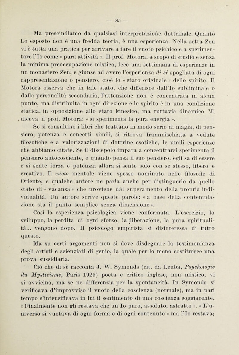 Ma prescindiamo da qualsiasi interpretazione dottrinale. Quanto ho esposto non è una fredda teoria; è una esperienza. Nella setta Zen vi è tutta una pratica per arrivare a fare il vuoto psichico e a sperimen¬ tare l’Io come « pura attività ». Il prof. Motora, a scopo di studio e senza la minima preoccupazione mistica, fece una settimana di esperienze in un monastero Zen; e giunse ad avere l’esperienza di sè spogliata di ogni rappresentazione o pensiero, cioè lo « stato originale » dello spirito. Il Motora osserva che in tale stato, che differisce dall’Io subliminale o dalla personalità secondaria, l’attenzione non è concentrata in alcun punto, ma distribuita in ogni direzione e lo spirito è in una condizione statica, in opposizione allo stato kinesico, ma tuttavia dinamico. Mi » diceva il prof. Motora: « si sperimenta la pura energia ». Se si consultino i libri che trattano in modo serio di magia, di pen¬ siero, potenza e concetti simili, si ritrova frammischiata a vedute filosofiche e a valorizzazioni di dottrine esotiche, le umili esperienze che abbiamo citate. Se il discepolo impara a concentrarsi sperimenta il pensiero autocosciente, e quando pensa il silo pensiero, egli sa di essere e si sente forza e potenza; allora si sente solo con se stesso, libero e creativo. Il vuoto mentale viene spesso nominato nelle filosofie di Oriente; e qualche autore ne parla anche per distinguerlo da quello stato di «vacanza» che proviene dal superamento della propria indi¬ vidualità. Un autore scrive queste parole: « a base della contempla¬ zione sta il punto semplice senza dimensione». Così la esperienza psicologica viene confermata. L’esercizio, lo sviluppo, la perdita di ogni sforzo, la [liberazione, la pura spirituali¬ tà... vengono dopo. Il psicologo empirista si disinteressa di tutto questo. Ma su certi argomenti non si deve disdegnare la testimonianza degli artisti e scienziati di genio, la quale per lo meno costituisce una prova sussidiaria. Ciò che di sè racconta J. W. Symonds (c-it. da Leuba, Psycliologie du Mysticisme, Paris 1925) poeta e critico inglese, non mistico, vi si avvicina, ma se ne differenzia per la spontaneità. In Symonds si verificava d’improvviso il vuoto della coscienza (normale), ma in pari tempo s’intensificava in lui il sentimento di una coscienza soggiacente. « Finalmente non gli restava che un Io puro, assoluto, astratto ». « L’u¬ niverso si vuotava di ogni forma e di ogni contenuto » ma l’Io restava;