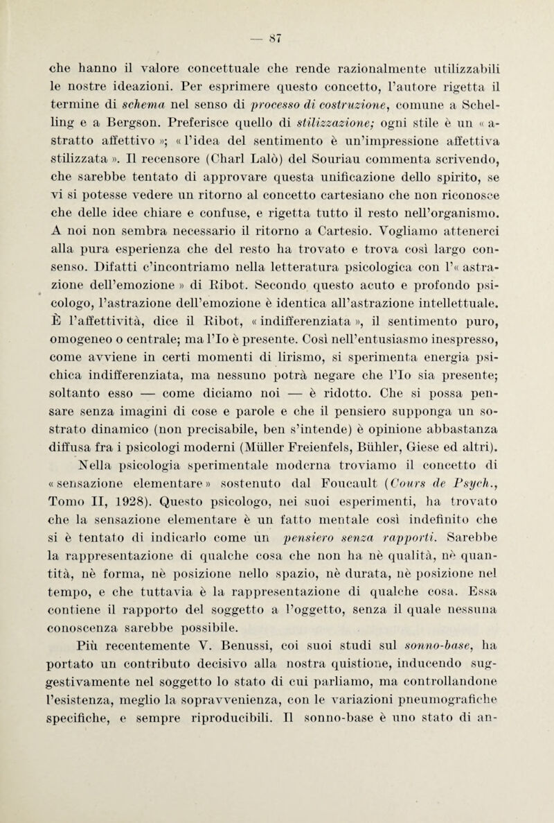 che hanno il valore concettuale che rende razionalmente utilizzabili le nostre ideazioni. Per esprimere questo concetto, l’autore rigetta il termine di schema nel senso di processo di costruzione, comune a Schel¬ ling e a Bergson. Preferisce quello di stilizzazione; ogni stile è un « a- stratto affettivo »; « l’idea del sentimento è un’impressione affettiva stilizzata ». Il recensore (Charl Baiò) del Souriau commenta scrivendo, che sarebbe tentato di approvare questa unificazione dello spirito, se vi si potesse vedere un ritorno al concetto cartesiano che non riconosce che delle idee chiare e confuse, e rigetta tutto il resto nell’organismo. A noi non sembra necessario il ritorno a Cartesio. Vogliamo attenerci alla pura esperienza che del resto ha trovato e trova così largo con¬ senso. Difatti c’incontriamo nella letteratura psicologica con l’« astra¬ zione dell’emozione » di Ribot. Secondo questo acuto e profondo psi¬ cologo, l’astrazione dell’emozione è identica all’astrazione intellettuale. È l’affettività, dice il Ribot, « indifferenziata », il sentimento puro, omogeneo o centrale; ma l’Io è presente. Così nell’entusiasmo inespresso, come avviene in certi momenti di lirismo, si sperimenta energia psi¬ chica indifferenziata, ma nessuno potrà negare che l’Io sia presente; soltanto esso — come diciamo noi — è ridotto. Che si possa pen¬ sare senza imagini di cose e parole e che il pensiero supponga un so¬ strato dinamico (non precisabile, ben s’intende) è opinione abbastanza diffusa fra i psicologi moderni (Mfiller Freienfels, Biihler, Giese ed altri). Nella psicologia sperimentale moderna troviamo il concetto di «sensazione elementare» sostenuto dal Foucault (Cours de Psych., Tomo II, 1928). Questo psicologo, nei suoi esperimenti, ha trovato che la sensazione elementare è un fatto mentale così indefinito che si è tentato di indicarlo come un pensiero senza rapporti. Sarebbe la rappresentazione di qualche cosa che non ha nè qualità, nè quan¬ tità, nè forma, nè posizione nello spazio, nè durata, nè posizione nel tempo, e che tuttavia è la rappresentazione di qualche cosa. Essa contiene il rapporto del soggetto a l’oggetto, senza il quale nessuna conoscenza sarebbe possibile. Più recentemente V. Benussi, coi suoi studi sul sonno-base, ha portato un contributo decisivo alla nostra quistione, inducendo sug¬ gestivamente nel soggetto lo stato di cui parliamo, ma controllandone l’esistenza, meglio la sopravvenienza, con le variazioni pneumografiehe specifiche, e sempre riproducibili. Il sonno-base è uno stato di an-