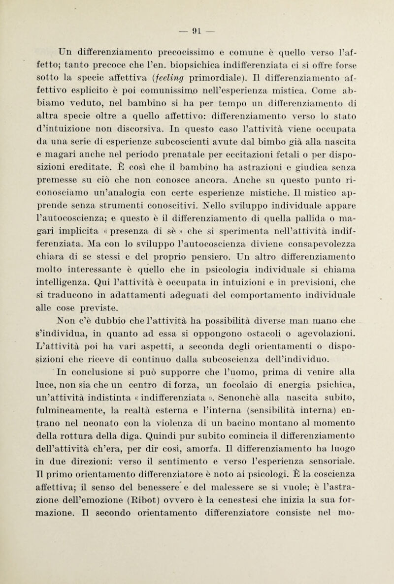 Un differenziamento precocissimo e comune è quello verso l’af¬ fetto; tanto precoce che l’en. biopsichica indifferenziata ci si offre forse sotto la specie affettiva (feeling primordiale). Il differenziamento af¬ fettivo esplicito è poi comunissimo nell’esperienza mistica. Come ab¬ biamo veduto, nel bambino si ha per tempo un differenziamento di altra specie oltre a quello affettivo: differenziamento verso lo stato d’intuizione non discorsiva. In questo caso l’attività viene occupata da una serie di esperienze subcoscienti avute dal bimbo già alla nascita e magari anche nel periodo prenatale per eccitazioni fetali o per dispo¬ sizioni ereditate. È così che il bambino ha astrazioni e giudica senza premesse su ciò che non conosce ancora. Anche su questo punto ri¬ conosciamo un’analogia con certe esperienze mistiche. Il mistico ap¬ prende senza strumenti conoscitivi. Nello sviluppo individuale appare l’autocoscienza; e questo è il differenziamento di quella pallida o ma¬ gari implicita « presenza di sè » che si sperimenta nell’attività indif¬ ferenziata. Ma con lo sviluppo l’autocoscienza diviene consapevolezza chiara di se stessi e del proprio pensiero. Un altro differenziamento molto interessante è quello che in psicologia individuale si chiama intelligenza. Qui l’attività è occupata in intuizioni e in previsioni, che si traducono in adattamenti adeguati del comportamento individuale alle cose previste. Non c’è dubbio che l’attività ha possibilità diverse man mano che s’individua, in quanto ad essa si oppongono ostacoli o agevolazioni. L’attività poi ha vari aspetti, a seconda degli orientamenti o dispo¬ sizioni che riceve di continuo dalla subcoscienza dell’individuo. In conclusione si può supporre che l’uomo, prima di venire alla luce, non sia che un centro di forza, un focolaio di energia psichica, un’attività indistinta « indifferenziata ». Senonchè alla nascita subito, fulmineamente, la realtà esterna e l’interna (sensibilità interna) en¬ trano nel neonato con la violenza di un bacino montano al momento della rottura della diga. Quindi pur subito comincia il differenziamento dell’attività ch’era, per dir così, amorfa. Il differenziamento ha luogo in due direzioni: verso il sentimento e verso l’esperienza sensoriale. Il primo orientamento differenziatore è noto ai psicologi. È la coscienza affettiva; il senso del benessere e del malessere se si vuole; è l’astra¬ zione dell’emozione (Eibot) ovvero è la cenestesi che inizia la sua for¬ mazione. Il secondo orientamento differenziatore consiste nel mo-
