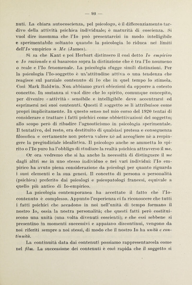 miti. La chiara autocoscienza, pel psicologo, è il differenziamento tar¬ divo della attività psichica individuale; è maturità di coscienza. Si vuol dire insomma che l’Io può presentarcisi in modo intelligibile e sperimentabile soltanto quando la psicologia lo riduca nei limiti dell’Zo -empirico o Me (James). Si sa che Kant e poi Herbart distinsero il così detto Io empirico e Io razionale e si basarono sopra la distinzione che è tra l’Io noumeno o reale e l’Io fenomenale. La psicologia sfugge simili distinzioni. Per la psicologia l’Io-soggetto è un’attitudine attiva o una tendenza che reagisce sul parziale contenuto di Io che in quel tempo lo stimola. Così Mark Baldwin. Kon abbiamo gravi obiezioni da opporre a cotesto concetto. In sostanza si vuol dire che lo spirito, comunque concepito, per divenire <' attività » sensibile e intelligibile deve accentrarsi ed esprimersi nei suoi contenuti. Questi il soggetto se li attribuisce come propri implicitamente. In questo senso nel mio corso del 1920 tentai di considerare e trattare i fatti psichici come obbiettivazioni del soggetto; allo scopo però di ribadire l’agnosticismo in psicologia sperimentale. Il tentativo, del resto, era destituito di qualsiasi pretesa e conseguenza filosofica e certamente non poteva valere nò ad accogliere nè a respin¬ gere la pregiudiziale idealistica. Il psicologo anche se ammetta lo spi¬ rito o l’Io puro ha l’obbligo di studiare la realtà psichica attraverso il me. Or ora vedremo che si ha anche la necessità di distinguere il me dagli altri me in uno stesso individuo e nei vari individui: l’Io em¬ pirico ha avuto piena considerazione da psicologi per quanto riguarda i suoi elementi e la sua genesi. Il concetto di persona o personalità (psichica) preferito dai psicologi e psicopatologi francesi, equivale a quello più antico di Io-empirico. La psicologia contemporanea ha accettato il fatto che rio- contenuto è complesso. Appunto l’esperienza ci fa riconoscere che tutti i fatti psichici che accadono in noi nell’unità di tempo formano il nostro Io, ossia la nostra personalità; che questi fatti però costitui¬ scono una unità (una volta divenuti coscienti); e che essi sebbene si presentino in momenti successivi e appaiano discontinui, vengono da noi riferiti sempre a noi stessi, di modo che il nostro Io ha unità e con- tin uità. La continuità data dai contenuti possiamo rappresentarcela come nel film. La successione dei contenuti è così rapida che il soggetto si