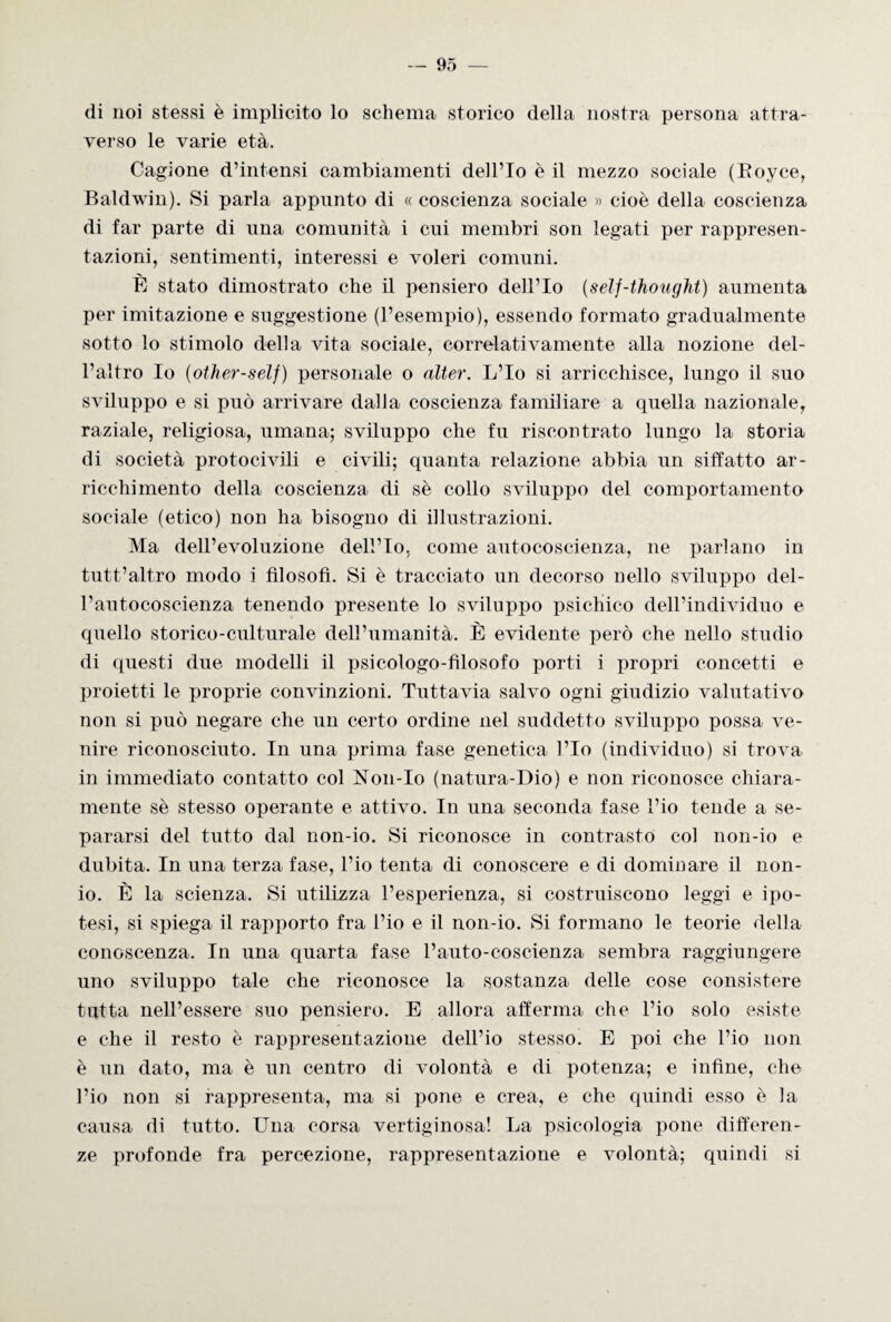 di noi stessi è implicito lo schema storico della nostra persona attra¬ verso le varie età. Cagione d’intensi cambiamenti dell’Io è il mezzo sociale (Boyce, Baldwin). Si parla appunto di « coscienza sociale » cioè della coscienza di far parte di una comunità i cui membri son legati per rappresen¬ tazioni, sentimenti, interessi e voleri comuni. È stato dimostrato che il pensiero dell’Io (self-thought) aumenta per imitazione e suggestione (l’esempio), essendo formato gradualmente sotto lo stimolo della vita sociale, correlativamente alla nozione del¬ l’altro Io (other-self) personale o alter. L’Io si arricchisce, lungo il suo sviluppo e si può arrivare dalla coscienza familiare a quella nazionale, raziale, religiosa, umana; sviluppo che fu riscontrato lungo la storia di società protocivili e civili; quanta relazione abbia un siffatto ar¬ ricchimento della coscienza di sè collo sviluppo del comportamento sociale (etico) non ha bisogno di illustrazioni. Ma dell’evoluzione dell’Io, come autocoscienza, ne parlano in tutt’altro modo i filosofi. Si è tracciato un decorso nello sviluppo del¬ l’autocoscienza tenendo presente lo sviluppo psichico dell’individuo e quello storico-culturale dell’umanità. È evidente però che nello studio di questi due modelli il psicologo-filosofo porti i propri concetti e proietti le proprie convinzioni. Tuttavia salvo ogni giudizio valutativo non si può negare che un certo ordine nel suddetto sviluppo possa ve¬ nire riconosciuto. In una prima fase genetica l’Io (individuo) si trova in immediato contatto col Non-Io (natura-Dio) e non riconosce chiara¬ mente sè stesso operante e attivo. In una seconda fase l’io tende a se¬ pararsi del tutto dal non-io. Si riconosce in contrasto col non-io e dubita. In una terza fase, l’io tenta di conoscere e di dominare il non¬ io. È la scienza. Si utilizza l’esperienza, si costruiscono leggi e ipo¬ tesi, si spiega il rapporto fra l’io e il non-io. Si formano le teorie della conoscenza. In una quarta fase l’auto-coscienza sembra raggiungere uno sviluppo tale che riconosce la sostanza delle cose consistere tutta nell’essere suo pensiero. E allora afferma che l’io solo esiste e che il resto è rappresentazione dell’io stesso. E poi che l’io non è un dato, ma è un centro di volontà e di potenza; e infine, che l’io non si rappresenta, ma si pone e crea, e che quindi esso è la causa di tutto. Una corsa vertiginosa! La psicologia pone differen¬ ze profonde fra percezione, rappresentazione e volontà; quindi si