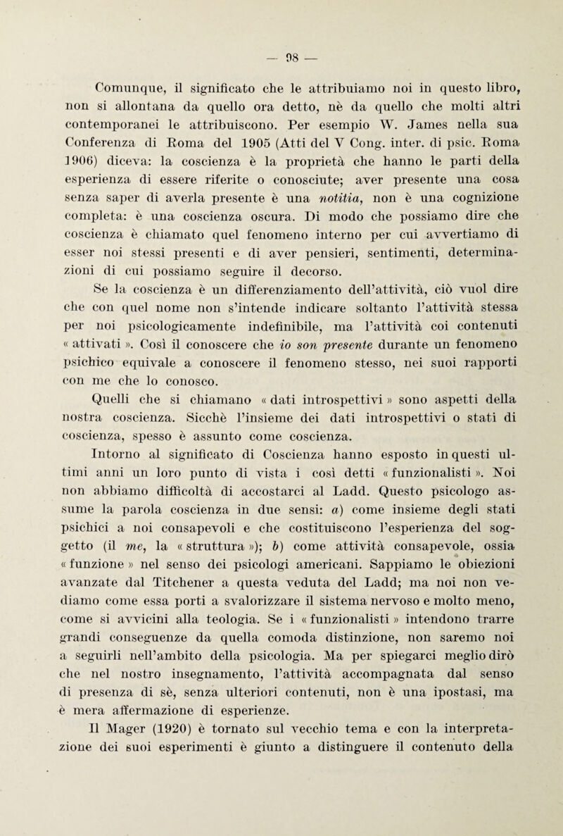 Comunque, il significato che le attribuiamo noi in questo libro, non si allontana da quello ora detto, nè da quello che molti altri contemporanei le attribuiscono. Per esempio W. James nella sua Conferenza di Poma del 1905 (Atti del Y Cong. inter. di psic. Poma 1906) diceva: la coscienza è la proprietà che hanno le parti della esperienza di essere riferite o conosciute; aver presente una cosa senza saper di averla presente è una notitia, non è una cognizione completa: è una coscienza oscura. Di modo che possiamo dire che coscienza è chiamato quel fenomeno interno per cui avvertiamo di esser noi stessi presenti e di aver pensieri, sentimenti, determina¬ zioni di cui possiamo seguire il decorso. Se la coscienza è un differenziamento dell’attività, ciò vuol dire che con quel nome non s’intende indicare soltanto l’attività stessa per noi psicologicamente indefinibile, ma l’attività coi contenuti « attivati ». Così il conoscere che io son presente durante un fenomeno psichico equivale a conoscere il fenomeno stesso, nei suoi rapporti con me che lo conosco. Quelli che si chiamano « dati introspettivi » sono aspetti della nostra coscienza. Sicché l’insieme dei dati introspettivi o stati di coscienza, spesso è assunto come coscienza. Intorno al significato di Coscienza hanno esposto in questi ul¬ timi anni un loro punto di vista i così detti « funzionalisti ». Noi non abbiamo difficoltà di accostarci al Ladd. Questo psicologo as¬ sume la parola coscienza in due sensi: a) come insieme degli stati psichici a noi consapevoli e che costituiscono l’esperienza del sog¬ getto (il me, la « struttura »); b) come attività consapevole, ossia « funzione » nel senso dei psicologi americani. Sappiamo le obiezioni avanzate dal Titchener a questa veduta del Ladd; ma noi non ve¬ diamo come essa porti a svalorizzare il sistema nervoso e molto meno, come si avvicini alla teologia. Se i « funzionalisti » intendono trarre grandi conseguenze da quella comoda distinzione, non saremo noi a seguirli nell’ambito della psicologia. Ma per spiegarci meglio dirò che nel nostro insegnamento, l’attività accompagnata dal senso di presenza di sè, senza ulteriori contenuti, non è una ipostasi, ma è mera affermazione di esperienze. Il Mager (1920) è tornato sul vecchio tema e con la interpreta¬ zione dei suoi esperimenti è giunto a distinguere il contenuto della