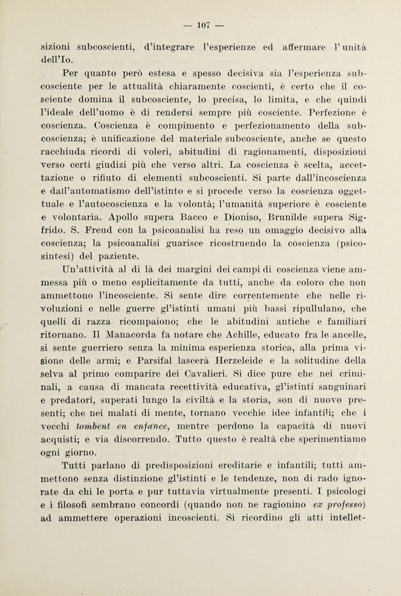 sizioni subcoscienti, d’integrare l’esperienze ed affermare l’unità dell’Io. Per quanto però estesa e spesso decisiva sia l’esperienza sub- cosciente per le attualità chiaramente coscienti, è certo che il co¬ sciente domina il subcosciente, lo precisa, lo limita, e che quindi l’ideale dell’uomo è di rendersi sempre più cosciente. Perfezione è coscienza. Coscienza è compimento e perfezionamento della sub- coscienza; è unificazione del materiale subcosciente, anche se questo racchiuda ricordi di voleri, abitudini di ragionamenti, disposizioni verso certi giudizi più che verso altri. La coscienza è scelta, accet¬ tazione o rifiuto di elementi subcoscienti. Si parte dall’incoscienza e dall’automatismo dell’istinto e si procede verso la coscienza ogget¬ tuale e l’autocoscienza e la volontà; l’umanità superiore è cosciente e volontaria. Apollo supera Bacco e Dioniso, Brunilde supera Sig¬ frido. S. Freud con la psicoanalisi ha reso un omaggio decisivo alla coscienza; la psicoanalisi guarisce ricostruendo la coscienza (psico- sintesi) del paziente. Un’attività al di là dei margini dei campi di coscienza viene am¬ messa più o meno esplicitamente da tutti, anche da coloro che non ammettono l’incosciente. Si sente dire correntemente che nelle ri¬ voluzioni e nelle guerre gl’istinti umani più bassi ripullulano, che quelli di razza ricompaiono; che le abitudini antiche e familiari ritornano. Il Manacorda fa notare che Achille, educato fra le ancelle, si sente guerriero senza la minima esperienza storica, alla prima vi¬ sione delle armi; e Parsifal lascerà Herzeleide e la solitudine della selva al primo comparire dei Cavalieri. Si dice pure che nei crimi¬ nali, a causa di mancata recettività educativa, gl’istinti sanguinari e predatori, superati lungo la civiltà e la storia, son di nuovo pre¬ senti; che nei malati di mente, tornano vecchie idee infantili; che i vecchi tombent en enfance, mentre perdono la capacità di nuovi acquisti; e via discorrendo. Tutto questo è realtà che sperimentiamo ogni giorno. Tutti parlano di predisposizioni ereditarie e infantili; tutti am¬ mettono senza distinzione gl’istinti e le tendenze, non di rado igno¬ rate da chi le porta e pur tuttavia virtualmente presenti. I psicologi e i filosofi sembrano concordi (quando non ne ragionino ex professo) ad ammettere operazioni incoscienti. Si ricordino gli atti intellet-