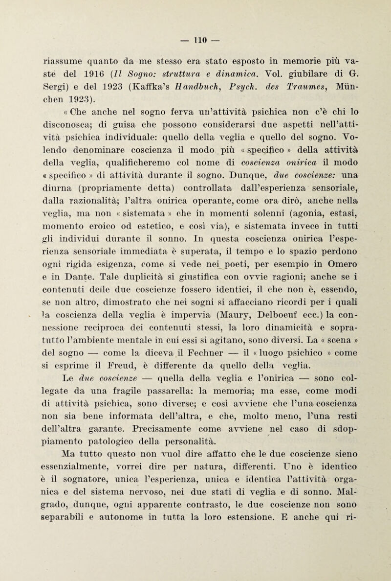 riassume quanto da me stesso era stato esposto in memorie più va¬ ste del 1916 (Il Sogno: struttura e dinamica. Voi. giubilare di G. Sergi) e del 1923 (Kaffka’s Handbuch, Psych. des Traumes, Mun- chen 1923). « Che anche nel sogno ferva un’attività psichica non c’è chi lo disconosca; di guisa che possono considerarsi due aspetti nell’atti¬ vità psichica individuale: quello della veglia e quello del sogno. Vo¬ lendo denominare coscienza il modo più « specifico » della attività della veglia, qualificheremo col nome di coscienza onirica il modo « specifico » di attività durante il sogno. Dunque, due coscienze: una diurna (propriamente detta) controllata dall’esperienza sensoriale, dalla razionalità; l’altra onirica operante, come ora dirò, anche nella veglia, ma non « sistemata » che in momenti solenni (agonia, estasi, momento eroico od estetico, e così via), e sistemata invece in tutti gli individui durante il sonno. In questa coscienza onirica l’espe¬ rienza sensoriale immediata è superata, il tempo e lo spazio perdono ogni rigida esigenza, come si vede nei poeti, per esempio in Omero e in Dante. Tale duplicità si giustifica con ovvie ragioni; anche se i contenuti deile due coscienze fossero identici, il che non è, essendo, se non altro, dimostrato che nei sogni si affacciano ricordi per i quali la coscienza della veglia è impervia (Maury, Delboeuf ecc.) la con¬ nessione reciproca dei contenuti stessi, la loro dinamicità e sopra¬ tutto l’ambiente mentale in cui essi si agitano, sono diversi. La « scena » del sogno — come la diceva il Fechner — il « luogo psichico » come si esprime il Freud, è differente da quello della veglia. Le due coscienze — quella della veglia e l’onirica — sono col- legate da una fragile passarella: la memoria; ma esse, come modi di attività psichica, sono diverse; e così avviene che l’una coscienza non sia bene informata dell’altra, e che, molto meno, l’una resti dell’altra garante. Precisamente come avviene nel caso di sdop- / piamento patologico della personalità. Ma tutto questo non vuol dire affatto che le due coscienze sieno essenzialmente, vorrei dire per natura, differenti. Uno è identico è il sognatore, unica l’esperienza, unica e identica l’attività orga¬ nica e del sistema nervoso, nei due stati di veglia e di sonno. Mal¬ grado, dunque, ogni apparente contrasto, le due coscienze non sono separabili e autonome in tutta la loro estensione. E anche qui ri-