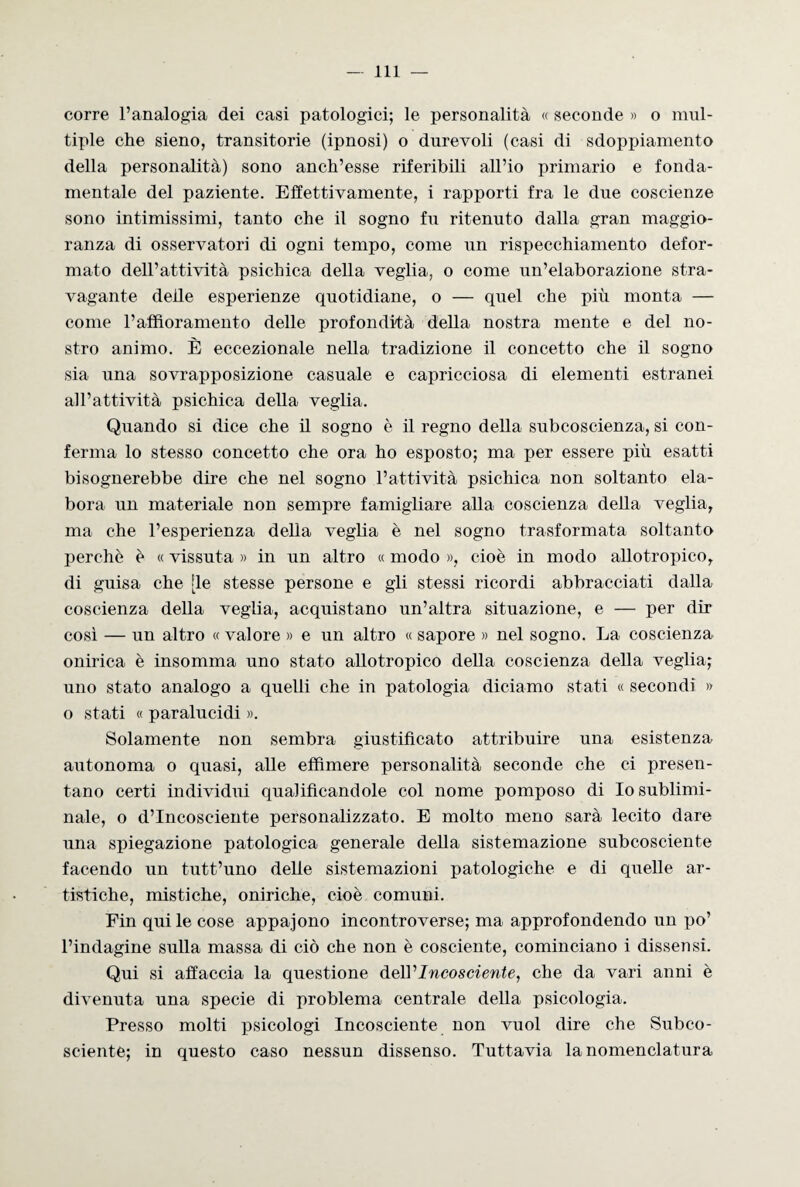 corre l’analogia dei casi patologici; le personalità « seconde » o mul¬ tiple che sieno, transitorie (ipnosi) o durevoli (casi di sdoppiamento della personalità) sono anch’esse riferibili all’io primario e fonda- mentale del paziente. Effettivamente, i rapporti fra le due coscienze sono intimissimi, tanto che il sogno fu ritenuto dalla gran maggio¬ ranza di osservatori di ogni tempo, come un rispecchiamento defor¬ mato dell’attività psichica della veglia, o come un’elaborazione stra¬ vagante delle esperienze quotidiane, o — quel che più monta — come l’affioramento delle profondità della nostra mente e del no¬ stro animo. È eccezionale nella tradizione il concetto che il sogno sia una sovrapposizione casuale e capricciosa di elementi estranei all’attività psichica della veglia. Quando si dice che il sogno è il regno della subcoscienza, si con¬ ferma lo stesso concetto che ora ho esposto; ma per essere più esatti bisognerebbe dire che nel sogno l’attività psichica non soltanto ela¬ bora un materiale non sempre famigliare alla coscienza della veglia, ma che l’esperienza della veglia è nel sogno trasformata soltanto perchè è « vissuta » in un altro « modo », cioè in modo allotropico, di guisa che [le stesse persone e gli stessi ricordi abbracciati dalla coscienza della veglia, acquistano un’altra situazione, e — per dir così — un altro « valore » e un altro « sapore » nel sogno. La coscienza onirica è insomma uno stato allotropico della coscienza della veglia; uno stato analogo a quelli che in patologia diciamo stati « secondi » o stati « paralucidi ». Solamente non sembra giustificato attribuire una esistenza autonoma o quasi, alle effimere personalità seconde che ci presen¬ tano certi individui qualificandole col nome pomposo di Io sublimi- naie, o d’incosciente personalizzato. E molto meno sarà lecito dare una spiegazione patologica generale della sistemazione subcosciente facendo un tutt’uno delle sistemazioni patologiche e di quelle ar¬ tistiche, mistiche, oniriche, cioè comuni. Fin qui le cose appajono incontroverse; ma approfondendo un po’ l’indagine sulla massa di ciò che non è cosciente, cominciano i dissensi. Qui si affaccia la questione deìV Incosciente, che da vari anni è divenuta una specie di problema centrale della psicologia. Presso molti psicologi Incosciente non vuol dire che Subco¬ sciente; in questo caso nessun dissenso. Tuttavia la nomenclatura