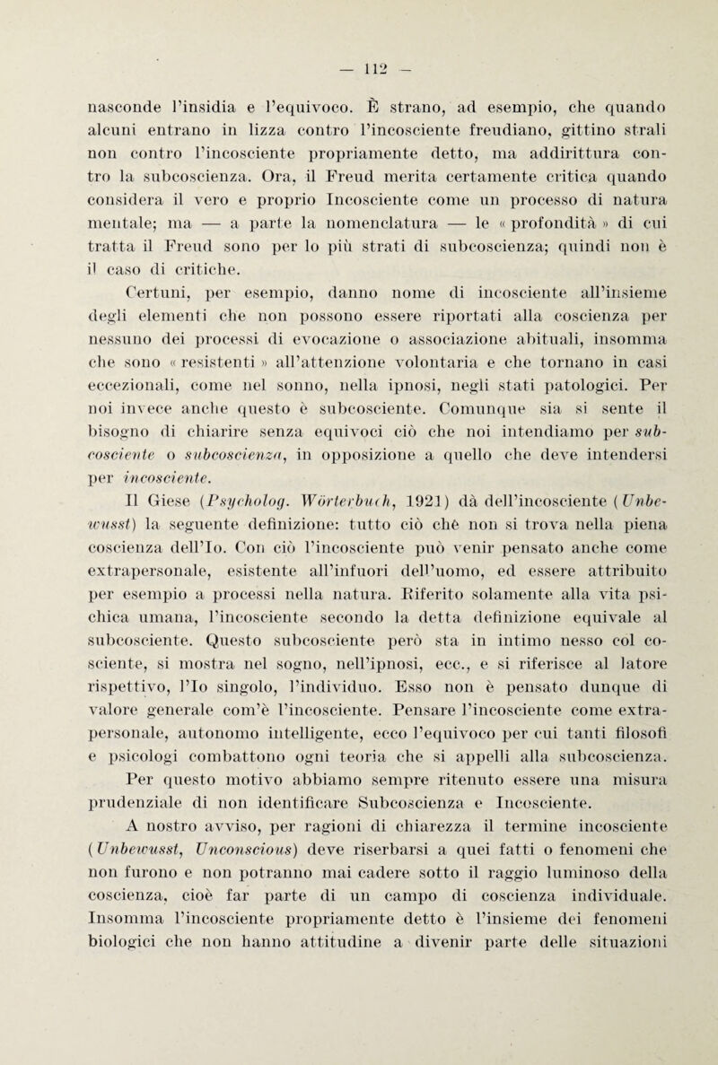 nasconde l’insidia e l’equivoco. È strano, ad esempio, che quando alcuni entrano in lizza contro l’incosciente freudiano, gittino strali non contro l’incosciente propriamente detto, ma addirittura con¬ tro la subcoscienza. Ora, il Freud merita certamente critica quando considera il vero e proprio Incosciente come un processo di natura mentale; ma — a parte la nomenclatura — le « profondità » di cui tratta il Freud sono per lo più strati di subcoscienza; quindi non è il caso di critiche. Certuni, per esempio, danno nome di incosciente all’insieme degli elementi che non possono essere riportati alla coscienza per nessuno dei processi di evocazione o associazione abituali, insomma che sono « resistenti » all’attenzione volontaria e che tornano in casi eccezionali, come nel sonno, nella ipnosi, negli stati patologici. Per noi invece anche questo è subcosciente. Comunque sia si sente il bisogno di chiarire senza equivoci ciò che noi intendiamo per sub- cosciente o subcoscienza, in opposizione a quello che deve intendersi per incosciente. Il Giese (Psycholog. Wòrterbueh, 1921) dà dell’incosciente ( Unbe- wusst) la seguente definizione: tutto ciò che non si trova nella piena coscienza dell’Io. Con ciò l’incosciente può venir pensato anche come extrapersonale, esistente all’infuori dell’uomo, ed essere attribuito per esempio a processi nella natura. Eiferito solamente alla vita psi¬ chica umana, l’incosciente secondo la detta definizione equivale al subcosciente. Questo subcosciente però sta in intimo nesso col co¬ sciente, si mostra nel sogno, nell’ipnosi, ecc., e si riferisce al latore rispettivo, l’Io singolo, l’individuo. Esso non è pensato dunque di valore generale com’è l’incosciente. Pensare l’incosciente come extra- personale, autonomo intelligente, ecco l’equivoco per cui tanti filosofi e psicologi combattono ogni teoria che si appelli alla subcoscienza. Per questo motivo abbiamo sempre ritenuto essere una misura prudenziale di non identificare Subcoscienza e Incosciente. A nostro avviso, per ragioni di chiarezza il termine incosciente ( Unbewusst, Unconscious) deve riserbarsi a quei fatti o fenomeni che non furono e non potranno mai cadere sotto il raggio luminoso della coscienza, cioè far parte di un campo di coscienza individuale. Insomma l’incosciente propriamente detto è l’insieme dei fenomeni biologici che non hanno attitudine a divenir parte delle situazioni