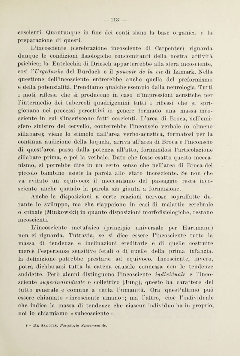 coscienti. Quantunque in fine dei conti siano la base organica e la preparazione di questi. L’incosciente (cerebrazione incosciente di Carpenter) riguarda dunque le condizioni fisiologiche concomitanti della nostra attività psichica; la Entelechia di Driesch apparterrebbe alla sfera incosciente, cosi VTJrgedanke del Burdach e il pouvoir de la vie di Lamark. Nella questione dell’incosciente entrerebbe anche quella del preformismo e della potenzialità. Prendiamo qualche esempio dalla neurologia. Tutti i moti riflessi che si producono in caso d’impressioni acustiche per l’intermedio dei tubercoli quadrigemini tutti i riflessi che si spri¬ gionano nei processi percettivi in genere formano una massa inco¬ sciente in cui s’inseriscono fatti coscienti. L’area di Broca, nell’emi- x sfero sinistro del cervello, conterrebbe l’inconscio verbale (o almeno sillabare); viene lo stimolo dall’area verbo-acustica, formatosi per la continua audizione della loquela, arriva all’area di Broca e l’inconscio di quest’area passa dalla potenza all’atto, formandosi l’articolazione sillabare prima, e poi la verbale. Dato che fosse esatto questo mecca¬ nismo, si potrebbe dire in un certo senso che nell’area di Broca del piccolo bambino esiste la parola allo stato incosciente. Se non che va evitato un equivoco: il meccanismo del passaggio resta inco¬ sciente anche quando la parola sia giunta a formazione. Anche le disposizioni a certe reazioni nervose sopraffatte du¬ rante lo sviluppo, ma che riappaiono in casi di malattie cerebrale o spinale (Minkowski) in quanto disposizioni morfofisiologiche, restano incoscienti. L’incosciente metafìsico (principio universale per Hartmann) non ci riguarda. Tuttavia, se si dice essere l’incosciente tutta la massa di tendenze e inclinazioni ereditarie e di quelle costruite mercè l’esperienze sensitive fetali o di quelle della prima infanzia, la definizione potrebbe prestarsi ad equivoco. Incosciente, invero, potrà dichiararsi tutta la catena causale connessa con le tendenze suddette. Però alcuni distinguono l’incosciente individuale e l’inco¬ sciente superindividuale o collettivo (Jung); questo ha carattere del tutto generale e comune a tutta l’umanità. Ora quest’ultimo può essere chiamato «incosciente umano»; ma l’altro, cioè l’individuale che indica la massa di tendenze che ciascun individuo ha in proprio, noi lo chiamiamo «subcosciente». 8 - De Sanctis, Psicologia Sperimentale.