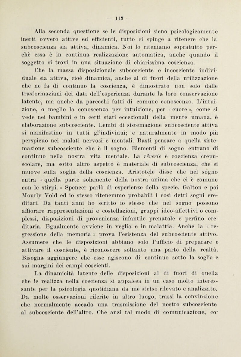 Alla seconda questione se le disposizioni sieno psicologicamente inerti ovvero attive ed efficienti, tutto ci spinge a ritenere che la subcoscienza sia attiva, dinamica. Noi lo riteniamo sopratutto per¬ chè essa è in continua realizzazione automatica, anche quando il soggetto si trovi in una situazione di chiarissima coscienza. Che la massa disposizionale subcosciente e incosciente indivi¬ duale sia attiva, cioè dinamica, anche al di fuori della utilizzazione che ne fa di continuo la coscienza, è dimostrato non solo dalle trasformaziani dei dati dell’esperienza durante la loro conservazione latente, ma anche da parecchi fatti di comune conoscenza. L’intui¬ zione, o meglio la conoscenza per intuizione, per « cuore », come si vede nei bambini e in certi stati eccezionali della mente umana, è elaborazione subcosciente. Lembi di sistemazione subcosciente attiva si manifestino in tutti gl’individui; e naturalmente in modo più perspicuo nei malati nervosi e mentali. Basti pensare a quella siste¬ mazione subcosciente che è il sogno. Elementi di sogno entrano di Continuo nella nostra vita mentale. La rèverie è coscienza crepu¬ scolare, ma sotto altro aspetto è materiale di subcoscienza, che si muove sulla soglia della coscienza. Aristotele disse che nel sogno entra « quella parte solamente della nostra anima che ci è comune con le stirpi. » Spencer parlò di esperienze della specie. Galton e poi Mourly Yold ed io stesso ritenemmo probabili i così detti sogni ere¬ ditari. Da tanti anni ho scritto io stesso che nel sogno possono affiorare rappresentazioni e costellazioni, gruppi ideo-affettivi o com¬ plessi, disposizioni di provenienza infantile prenatale e perfino ere¬ ditaria. Egualmente avviene in veglia e in malattia. Anche la « re¬ gressione della memoria » prova l’esistenza del subcosciente attivo. Assumere che le disposizioni abbiano solo l’ufficio di preparare e attivare il cosciente, è riconoscere soltanto una parte della realtà. Bisogna aggiungere che esse agiscono di continuo sotto la soglia e sui margini dei campi coscienti. La dinamicità latente delle disposizioni al di fuori di quella che le realizza nella coscienza si appalesa in un caso molto interes¬ sante per la psicologia quotidiana da me stetso rilevato e analizzato. Da molte osservazioni riferite in altro luogo, trassi la convinzione che normalmente accada una trasmissione del nostro subcosciente al subcosciente dell’altro. Che anzi tal modo di comunicazione, co'