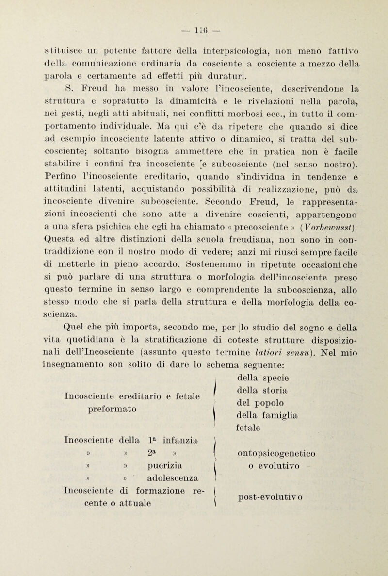 — 11(5 — statuisce un potente fattore della interpsicologia, non meno fattivo della comunicazione ordinaria da cosciente a cosciente a mezzo della parola e certamente ad effetti più duraturi. S. Freud ha messo in valore l’incosciente, descrivendone la struttura e sopratutto la dinamicità e le rivelazioni nella parola, nei gesti, negli atti abituali, nei conflitti morbosi ecc., in tutto il com¬ portamento individuale. Ma qui c’è da ripetere che quando si dice ad esempio incosciente latente attivo o dinamico, si tratta del sub- cosciente; soltanto bisogna ammettere che in pratica non è facile stabilire i confini fra incosciente [e subcosciente (nel senso nostro). Perfino l’incosciente ereditario, quando s’individua in tendenze e attitudini latenti, acquistando possibilità di realizzazione, può da incosciente divenire subcosciente. Secondo Freud, le rappresenta¬ zioni incoscienti che sono atte a divenire coscienti, appartengono a una sfera psichica che egli ha chiamato « precosciente » ( Vorbewusst). Questa ed altre distinzioni della scuola freudiana, non sono in con¬ traddizione con il nostro modo di vedere; anzi mi riuscì sempre facile di metterle in pieno accordo. Sostenemmo in ripetute occasioni che si può parlare di una struttura o morfologia dell’incosciente preso questo termine in senso largo e comprendente la subcoscienza, allo stesso modo che si parla della struttura e della morfologia della co¬ scienza. Quel che più importa, secondo me, per .lo studio del sogno e della vita quotidiana è la stratificazione di coteste strutture disposizio¬ nali dell’Incosciente (assunto questo termine latiori sensu). Nel mio insegnamento son solito di dare lo schema seguente: Incosciente ereditario e fetale Incosciente della la infanzia j » » 2a » ( » » puerizia [ » » adolescenza ) Incosciente di formazione re- j cente o attuale \ preformato della specie della storia del popolo della famiglia fetale ontopsicogenetico o evolutivo post-evolutivo