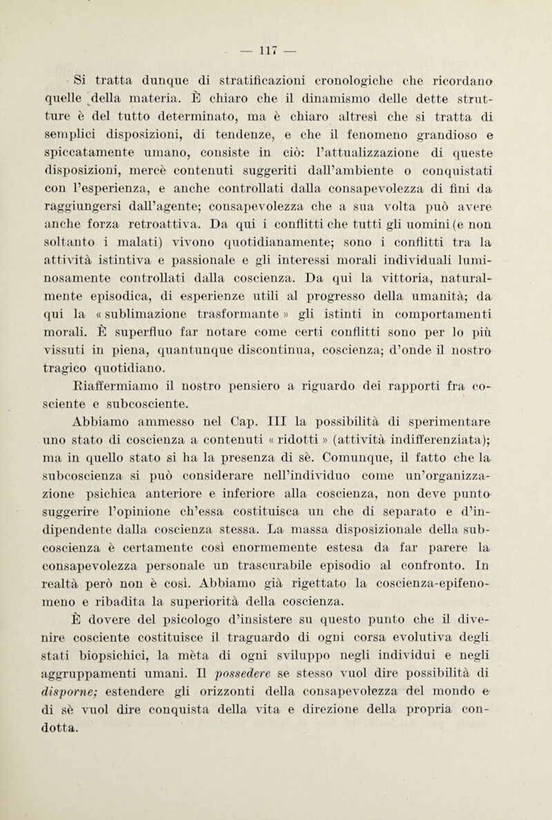 Si tratta dunque di stratificazioni cronologiche che ricordano quelle della materia. È chiaro che il dinamismo delle dette strut¬ ture è del tutto determinato, ma è chiaro altresì che si tratta di semplici disposizioni, di tendenze, e che il fenomeno grandioso e spiccatamente umano, consiste in ciò: l’attualizzazione di queste disposizioni, mercè contenuti suggeriti dall’ambiente o conquistati con l’esperienza, e anche controllati dalla consapevolezza di fini da raggiungersi dall’agente; consapevolezza che a sua volta può avere anche forza retroattiva. Da qui i conflitti che tutti gli uomini (e non soltanto i malati) vivono quotidianamente; sono i conflitti tra la attività istintiva e passionale e gli interessi morali individuali lumi¬ nosamente controllati dalla coscienza. Da qui la vittoria, natural¬ mente episodica, di esperienze utili al progresso della umanità; da qui la « sublimazione trasformante » gli istinti in comportamenti morali. È superfluo far notare come certi conflitti sono per lo più vissuti in piena, quantunque discontinua, coscienza; d’onde il nostro tragico quotidiano. Riaffermiamo il nostro pensiero a riguardo dei rapporti fra co¬ sciente e subcosciente. Abbiamo ammesso nel Cap. Ili la possibilità di sperimentare uno stato di coscienza a contenuti « ridotti » (attività indifferenziata); ma in quello stato si ha la presenza di sè. Comunque, il fatto che la subcoscienza si può considerare nell’individuo come un’organizza¬ zione psichica anteriore e inferiore alla coscienza, non deve punto suggerire l’opinione ch’essa costituisca un che di separato e d’in¬ dipendente dalla coscienza stessa. La massa disposizionale della sub- coscienza è certamente così enormemente estesa da far parere la consapevolezza personale un trascurabile episodio al confronto. In realtà però non è così. Abbiamo già rigettato la coscienza-epifeno¬ meno e ribadita la superiorità della coscienza. È dovere del psicologo d’insistere su questo punto che il dive¬ nire cosciente costituisce il traguardo di ogci corsa evolutiva degli stati biopsichici, la mèta di ogni sviluppo negli individui e negli aggruppamenti umani. Il possedere se stesso vuol dire possibilità di disporne; estendere gli orizzonti della consapevolezza del mondo e di sè vuol dire conquista della vita e direzione della propria con¬ dotta.