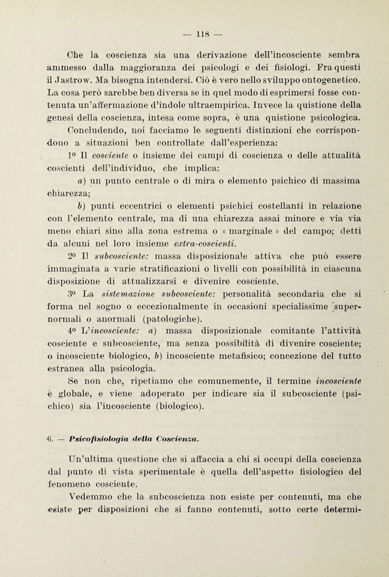 Che la coscienza sia una derivazione dell’incosciente sembra ammesso dalla maggioranza dei psicologi e dei fisiologi. Fra questi il -Tastrow. Ma bisogna intendersi. Ciò è vero nello sviluppo ontogenetico. La cosa però sarebbe ben diversa se in quel modo di esprimersi fosse con¬ tenuta un’affermazione d’indole ultraempirica. Invece la quistione della genesi della coscienza, intesa come sopra, è una quistione psicologica. Concludendo, noi facciamo le seguenti distinzioni che corrispon¬ dono a situazioni ben controllate dall’esperienza: 1° Il cosciente o insieme dei campi di coscienza o delle attualità coscienti dell’individuo, che implica: a) un punto centrale o di mira o elemento psichico di massima chiarezza; b) punti eccentrici o elementi psichici costellanti in relazione con l’elemento centrale, ma di una chiarezza assai minore e via via meno chiari sino alla zona estrema o « marginale » del campo; detti da alcuni nel loro insieme extra-coscienti. 2° Il subcosciente: massa disposizionale attiva che può essere immaginata a varie stratificazioni o livelli con possibilità in ciascuna disposizione di attualizzarsi e divenire cosciente. 3° La sistemazione subcosciente: personalità secondaria che si forma nel sogno o eccezionalmente in occasioni specialissime super¬ normali o anormali (patologiche). 4° \j incosciente: a) massa disposizionale comitante l’attività cosciente e subcosciente, ma senza possibilità di divenire cosciente; o incosciente biologico, b) incosciente metafisico; concezione del tutto estranea alla psicologia. Se non che, ripetiamo che comunemente, il termine incosciente è globale, e viene adoperato per indicare sia il subcosciente (psi¬ chico) sia l’incosciente (biologico). 6. — Psicofisiologia della Coscienza. Un’ultima questione che si affaccia a chi si occupi della coscienza dal punto di vista sperimentale è quella dell’aspetto fisiologico del fenomeno cosciente. Vedemmo che la subcoscienza non esiste per contenuti, ma che esiste per disposizioni che si fanno contenuti, sotto certe detenni-