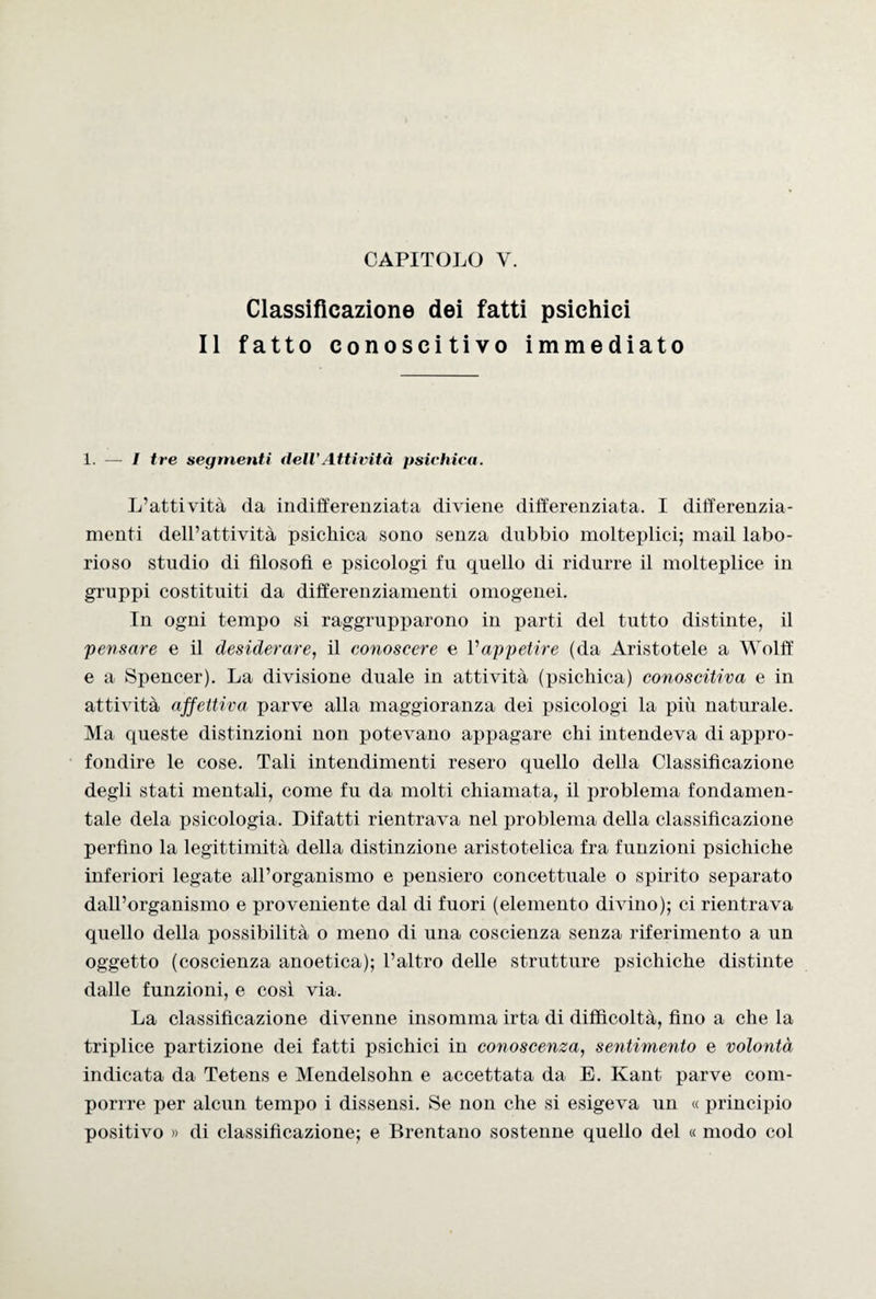 Classificazione dei fatti psichici Il fatto conoscitivo immediato 1. — I tre segmenti dell’Attività psichica. L’attività da indifferenziata diviene differenziata. I differenzia¬ menti dell’attività psichica sono senza dubbio molteplici; mail labo¬ rioso studio di filosofi e psicologi fu quello di ridurre il molteplice in gruppi costituiti da differenziamenti omogenei. In ogni tempo si raggrupparono in parti del tutto distinte, il 'pensare e il desiderare, il conoscere e l'appetire (da Aristotele a Wolff e a Spencer). La divisione duale in attività (psichica) conoscitiva e in attività affettiva parve alla maggioranza dei psicologi la più naturale. Ma queste distinzioni non potevano appagare chi intendeva di appro¬ fondire le cose. Tali intendimenti resero quello della Classificazione degli stati mentali, come fu da molti chiamata, il problema fondamen¬ tale dela psicologia. Difatti rientrava nel problema della classificazione perfino la legittimità della distinzione aristotelica fra funzioni psichiche inferiori legate all’organismo e pensiero concettuale o spirito separato dall’organismo e proveniente dal di fuori (elemento divino); ci rientrava quello della possibilità o meno di una coscienza senza riferimento a un oggetto (coscienza anoetica); l’altro delle strutture psichiche distinte dalle funzioni, e così via. La classificazione divenne insomma irta di difficoltà, fino a che la triplice partizione dei fatti psichici in conoscenza, sentimento e volontà indicata da Tetens e Mendelsohn e accettata da E. Kant parve com- porrre per alcun tempo i dissensi. Se non che si esigeva un « principio positivo » di classificazione; e Brentano sostenne quello del « modo col