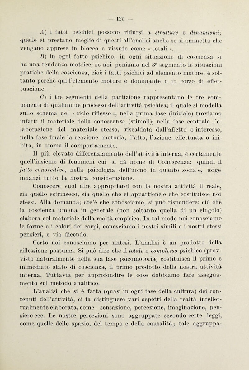 A) i fatti psichici possono ridursi a strutture e dinamismi; quelle si prestano meglio di questi all’analisi anche se si ammetta che vengano apprese in blocco e vissute come « totali ». B) in ogni fatto psichico, in ogni situazione di coscienza si ha una tendenza motrice; se noi poniamo nel 3° segmento le situazioni pratiche della coscienza, cioè i fatti psichici ad elemento motore, è sol¬ tanto perchè qui l’elemento motore è dominante o in corso di effet¬ tuazione. C) i tre segmenti della partizione rappresentano le tre com¬ ponenti di qualunque processo dell’attività psichica; il quale si modella sullo schema del « ciclo riflesso »; nella prima fase (iniziale) troviamo infatti il materiale della conoscenza (stimoli); nella fase centrale l’e¬ laborazione del materiale stesso, riscaldata dall’affetto o interesse, nella fase finale la reazione motoria, l’atto, l’azione effettuata o ini¬ bita, in omma il comportamento. Il più elevato differenziamento dell’attività interna, è certamente quell’insieme di fenomeni cui si dà nome di Conoscenza: quindi il fatto conoscitivo, nella psicologia dell’uomo in quanto socia’e, esige innanzi tutto la nostra considerazione. Conoscere vuol dire appropriarci con la nostra attività il reale, sia quello estrinseco, sia quello che ci appartiene e che costituisce noi stessi. Alla domanda; cos’è che conosciamo, si può rispondere: ciò che la coscienza umana in generale (non soltanto quella di un singolo) elabora col materiale della realtà empirica. In tal modo noi conosciamo le forme e i colori dei corpi, conosciamo i nostri simili e i nostri stessi pensieri, e via dicendo. Certo noi conosciamo per sintesi. L’analisi è un prodotto della riflessione postuma. Si può dire che il totale o complesso psichico (prov¬ visto naturalmente della sua fase psicomotoria) costituisca il primo e immediato stato di coscienza, il primo prodotto della nostra attività interna. Tuttavia per approfondire le cose dobbiamo fare assegna¬ mento sul metodo analitico. L’analisi che si è fatta (quasi in ogni fase della cultura) dei con¬ tenuti dell’attività, ci fa distinguere vari aspetti della realtà intellet¬ tualmente elaborata, come : sensazione, percezione, imaginazione, pen¬ siero ecc. Le nostre percezioni sono aggruppate secondo certe leggi, come quelle dello spazio, del tempo e della causalità; tale aggruppa-