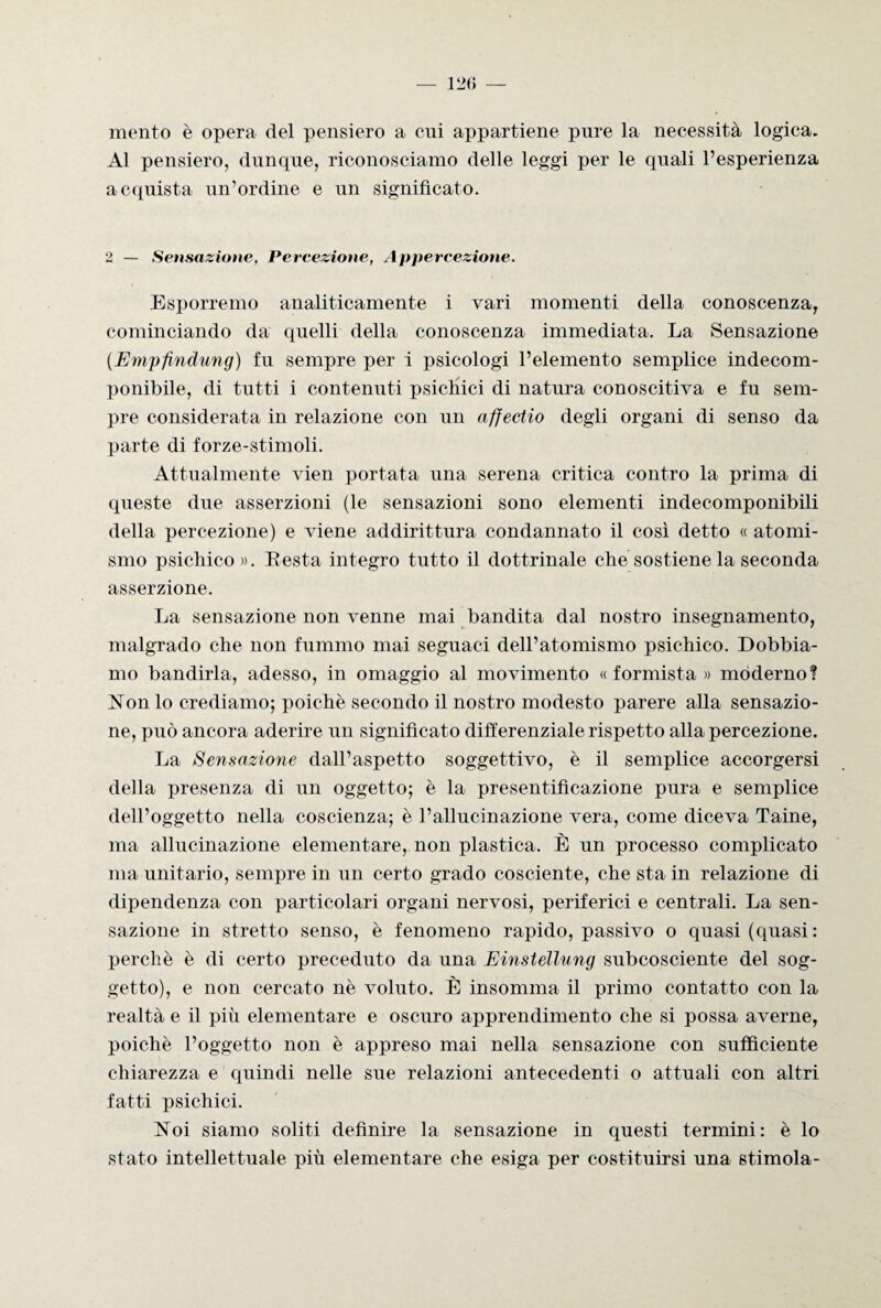 mento è opera del pensiero a cui appartiene pure la necessità logica. Al pensiero, dunque, riconosciamo delle leggi per le quali l’esperienza acquista un’ordine e un significato. 2 — Sensazione, Percezione, Appercezione. Esporremo analiticamente i vari momenti della conoscenza, cominciando da quelli della conoscenza immediata. La Sensazione (Empfindung) fu sempre per i psicologi l’elemento semplice indecom¬ ponibile, di tutti i contenuti psichici di natura conoscitiva e fu sem¬ pre considerata in relazione con un affectio degli organi di senso da parte di forze-stimoli. Attualmente vien portata una serena critica contro la prima di queste due asserzioni (le sensazioni sono elementi indecomponibili della percezione) e viene addirittura condannato il così detto « atomi¬ smo psichico». Resta integro tutto il dottrinale che sostiene la seconda asserzione. La sensazione non venne mai bandita dal nostro insegnamento, malgrado che non fummo mai seguaci dell’atomismo psichico. Dobbia¬ mo bandirla, adesso, in omaggio al movimento « formista » moderno? Non lo crediamo; poiché secondo il nostro modesto parere alla sensazio¬ ne, può ancora aderire un significato differenziale rispetto alla percezione. La Sensazione dall’aspetto soggettivo, è il semplice accorgersi della presenza di un oggetto; è la presentifìcazione pura e semplice dell’oggetto nella coscienza; è l’allucinazione vera, come diceva Taine, ma allucinazione elementare, non plastica. È un processo complicato ma unitario, sempre in un certo grado cosciente, che sta in relazione di dipendenza con particolari organi nervosi, periferici e centrali. La sen¬ sazione in stretto senso, è fenomeno rapido, passivo o quasi (quasi: perchè è di certo preceduto da una Einstellung subcosciente del sog¬ getto), e non cercato nè voluto. È insomma il primo contatto con la realtà e il più elementare e oscuro apprendimento che si possa averne, poiché l’oggetto non è appreso mai nella sensazione con sufficiente chiarezza e quindi nelle sue relazioni antecedenti o attuali con altri fatti psichici. Noi siamo soliti definire la sensazione in questi termini: è lo stato intellettuale più elementare che esiga per costituirsi una stimola-