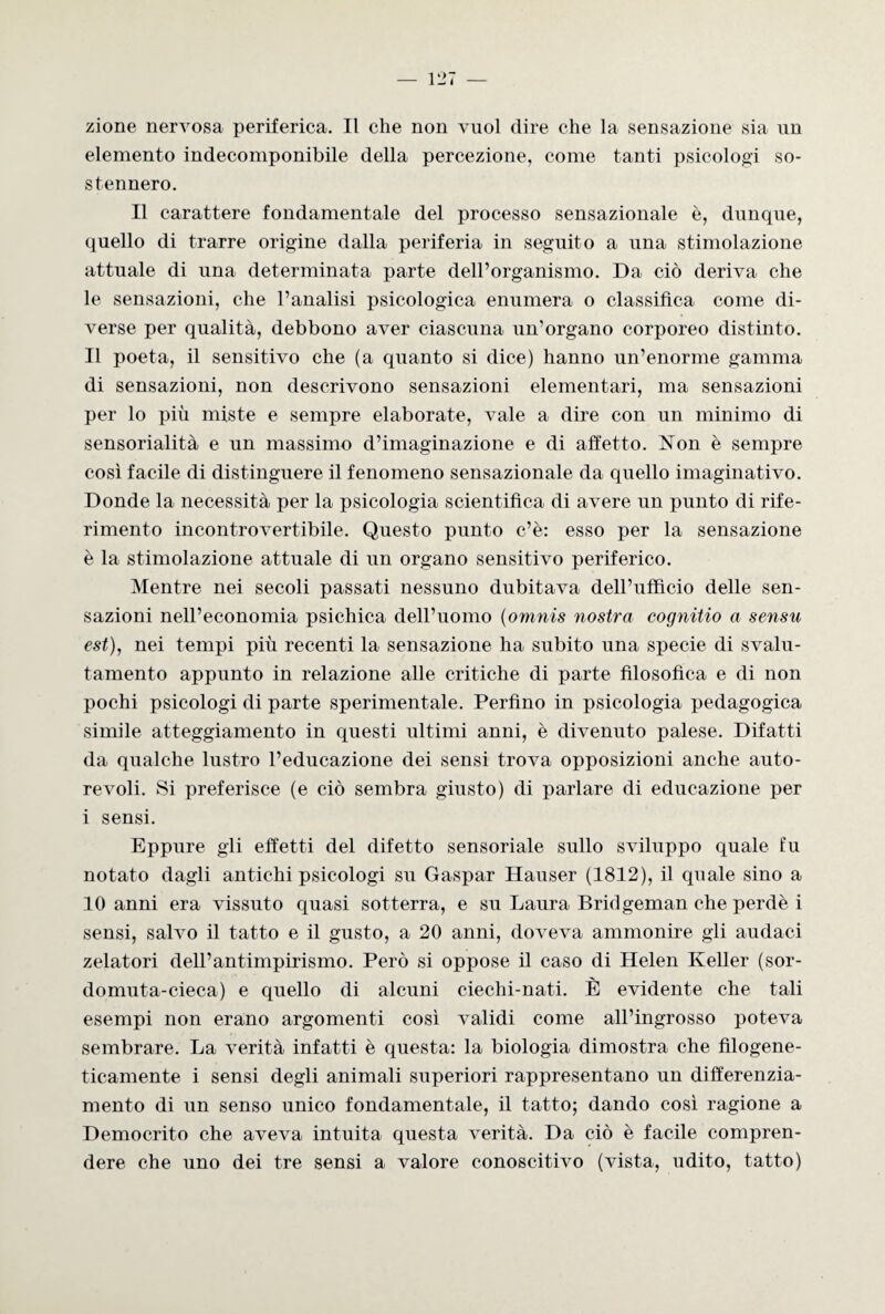zione nervosa periferica. Il che non vuol dire che la sensazione sia un elemento indecomponibile della percezione, come tanti psicologi so¬ stennero. Il carattere fondamentale del processo sensazionale è, dunque, quello di trarre origine dalla periferia in seguito a una stimolazione attuale di una determinata parte dell’organismo. Da ciò deriva che le sensazioni, che l’analisi psicologica enumera o classifica come di¬ verse per qualità, debbono aver ciascuna un’organo corporeo distinto. Il poeta, il sensitivo che (a quanto si dice) hanno un’enorme gamma di sensazioni, non descrivono sensazioni elementari, ma sensazioni per lo più miste e sempre elaborate, vale a dire con un minimo di sensorialità e un massimo d’imaginazione e di affetto. Non è sempre così facile di distinguere il fenomeno sensazionale da quello imaginativo. Donde la necessità per la psicologia scientifica di avere un punto di rife¬ rimento incontrovertibile. Questo punto c’è: esso per la sensazione è la stimolazione attuale di un organo sensitivo periferico. Mentre nei secoli passati nessuno dubitava dell’ufficio delle sen¬ sazioni nell’economia psichica dell’uomo (omnis nostra cognitio a sensu est), nei tempi più recenti la sensazione ha subito una specie di svalu- tamento appunto in relazione alle critiche di parte filosofica e di non pochi psicologi di parte sperimentale. Perfino in psicologia pedagogica simile atteggiamento in questi ultimi anni, è divenuto palese. Difatti da qualche lustro l’educazione dei sensi trova opposizioni anche auto¬ revoli. Si preferisce (e ciò sembra giusto) di parlare di educazione per i sensi. Eppure gli effetti del difetto sensoriale sullo sviluppo quale fu notato dagli antichi psicologi su Gaspar Hauser (1812), il quale sino a 10 anni era vissuto quasi sotterra, e su Laura Bridgeman che perdè i sensi, salvo il tatto e il gusto, a 20 anni, doveva ammonire gli audaci zelatori dell’antimpirismo. Però si oppose il caso di Helen Keller (sor- domuta-cieca) e quello di alcuni ciechi-nati. È evidente che tali esempi non erano argomenti così validi come all’ingrosso poteva sembrare. La verità infatti è questa: la biologia dimostra che filogene¬ ticamente i sensi degli animali superiori rappresentano un differenzia¬ mento di un senso unico fondamentale, il tatto; dando così ragione a Democrito che aveva intuita questa verità. Da ciò è facile compren¬ dere che uno dei tre sensi a valore conoscitivo (vista, udito, tatto)