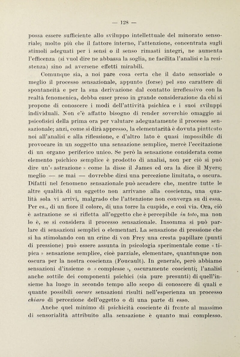 possa essere sufficiente allo sviluppo intellettuale del minorato senso¬ riale; molto più clie il fattore interno, l’attenzione, concentrata sugli stimoli adeguati per i sensi o il senso rimasti integri, ne aumenta l’efficenza (si vuol dire ne abbassa la soglia, ne facilita l’analisi e la resi¬ stenza) sino ad aversene effetti mirabili. Comunque sia, a noi pare cosa certa che il dato sensoriale o meglio il processo sensazionale, appunto (forse) pel suo carattere di spontaneità e per la sua derivazione dal contatto irretì essi vo con la realtà fenomenica, debba esser preso in grande considerazione da chi si propone di conoscere i modi dell’attività psichica e i suoi sviluppi individuali. Non c’è affatto bisogno di render soverchio omaggio ai psicofisici della prima ora per valutare adeguatamente il processo sen¬ sazionale; anzi, come si dirà appresso, la elementarità è dovuta piuttosto noi all’analisi e alla riflessione, e d’altro lato è quasi impossibile di provocare in un soggetto una sensazione semplice, mercè l’eccitazione di un organo periferico unico. Se però la sensazione considerata come elemento psichico semplice è prodotto di analisi, non per ciò si può dire un’« astrazione » come la disse il James ed ora la dice il Myers; meglio — se mai — dovrebbe dirsi una percezione limitata, o oscura. Difatti nel fenomeno sensazionale può accadere che, mentre tutte le altre qualità di un oggetto non arrivano alla coscienza, una qua¬ lità sola vi arrivi, malgrado che l’attenzione non converga su di essa. Per es., di un fiore il colore, di una torre la cuspide, e così via. Ora, ciò è astrazione se si rifletta all’oggetto che è percepibile in toto, ma non lo è, se si considera il processo sensazionale. Insomma si può par¬ lare di sensazioni semplici o elementari. La sensazione di pressione che si ha stimolando con un crine di von Frey una cresta papillare (punti di pressione) può essere assunta in psicologia sperimentale come « ti¬ pica » sensazione semplice, cioè parziale, elementare, quantunque non oscura per la nostra coscienza (Foucault). In generale, però abbiamo sensazioni d’insieme o « complesse », oscuramente coscienti; l’analisi anche sottile dei componenti psichici (sia pure presunti) di quell’in¬ sieme ha luogo in secondo tempo allo scopo di conoscere di quali e quante possibili oscure sensazioni risulti nell’esperienza un processo chiaro di percezione dell’oggetto o di una parte di esso. Anche quel minimo di psichicità cosciente di fronte al massimo di sensorialità attribuito alla sensazione è quanto mai complesso.