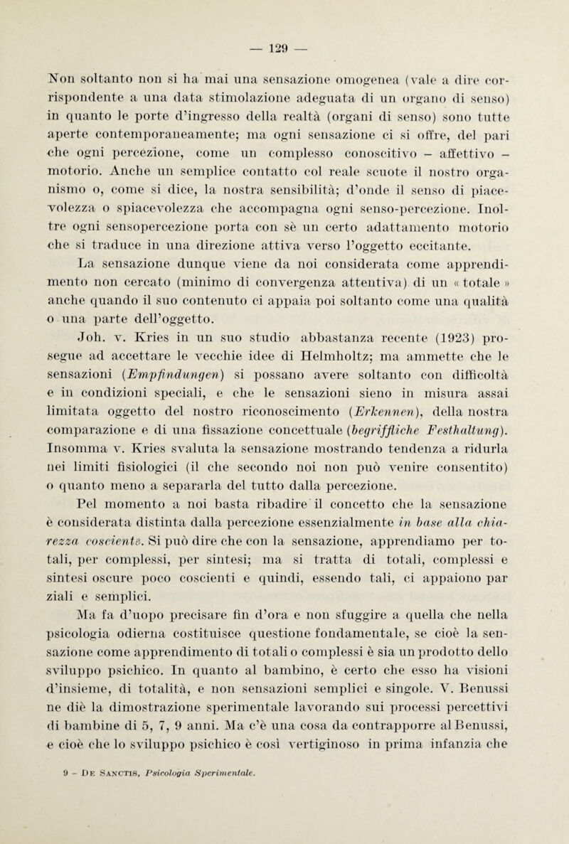 Non soltanto non si ha mai una sensazione omogenea (vale a (lire cor¬ rispondente a una data stimolazione adeguata di un organo di senso) in quanto le porte d’ingresso della realtà (organi di senso) sono tutte aperte contemporaneamente; ma ogni sensazione ci si offre, del pari che ogni percezione, come un complesso conoscitivo - affettivo - motorio. Anche un semplice contatto col reale scuote il nostro orga¬ nismo o, come si dice, la nostra sensibilità; d’onde il senso di piace¬ volezza o spiacevolezza che accompagna ogni senso-percezione. Inol¬ tre ogni sensopercezione porta con sè un certo adattamento motorio che si traduce in una direzione attiva verso l’oggetto eccitante. La sensazione dunque viene da noi considerata come apprendi¬ mento non cercato (minimo di convergenza attentiva) di un « totale » anche quando il suo contenuto ci appaia poi soltanto come una qualità o una parte dell’oggetto. Joh. v. Kries in un suo studio abbastanza recente (1923) pro¬ segue ad accettare le vecchie idee di Helmholtz; ma ammette che le sensazioni (Empfindungen) si possano avere soltanto con difficoltà e in condizioni speciali, e che le sensazioni sieno in misura assai limitata oggetto del nostro riconoscimento (Erlcennen), della nostra comparazione e di una fissazione concettuale (begriffliche Festhaltung). Insomma v. Kries svaluta la sensazione mostrando tendenza a ridurla nei limiti fisiologici (il che secondo noi non può venire consentito) o quanto meno a separarla del tutto dalla percezione. Pel momento a noi basta ribadire il concetto che la sensazione è considerata distinta dalla percezione essenzialmente in base alla chia¬ rezza cosciente. Si può dire che con la sensazione, apprendiamo per to¬ tali, per complessi, per sintesi; ma si tratta di totali, complessi e sintesi oscure poco coscienti e quindi, essendo tali, ci appaiono par ziali e semplici. Ma fa d’uopo precisare fin d’ora e non sfuggire a quella che nella psicologia odierna costituisce questione fondamentale, se cioè la sen¬ sazione come apprendimento di totali o complessi è sia un prodotto dello sviluppo psichico. In quanto al bambino, è certo che esso ha visioni d’insieme, di totalità, e non sensazioni semplici e singole. V. Benussi ne diè la dimostrazione sperimentale lavorando sui processi percettivi di bambine di 5, 7, 9 anni. Ma c’è una cosa da contrapporre al Benussi, e cioè che lo sviluppo psichico è così vertiginoso in prima infanzia che 9 - De Sanctis, Psicologia 8i>erivientale.