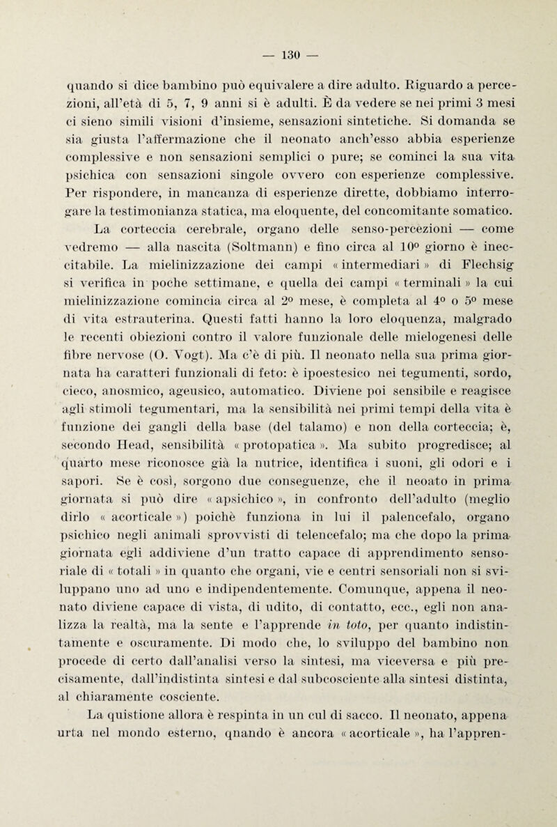 quando si dice bambino può equivalere a dire adulto. Kiguardo a perce¬ zioni, all’età di 5, 7, 9 anni si è adulti. È da vedere se nei primi 3 mesi ci sieno simili visioni d’insieme, sensazioni sintetiche. Si domanda se sia giusta l’affermazione che il neonato anch’esso abbia esperienze complessive e non sensazioni semplici o pure; se cominci la sua vita psichica con sensazioni singole ovvero con esperienze complessive. Per rispondere, in mancanza di esperienze dirette, dobbiamo interro¬ gare la testimonianza statica, ma eloquente, del concomitante somatico. La corteccia cerebrale, organo delle senso-percezioni — come vedremo — alla nascita (Soltmann) e fino circa al 10° giorno è inec¬ citabile. La mielinizzazione dei campi « intermediari » di Flechsig si verifica in poche settimane, e quella dei campi «terminali» la cui mielinizzazione comincia circa al 2° mese, è completa al 4° o 5° mese di vita estrauterina. Questi fatti hanno la loro eloquenza, malgrado le recenti obiezioni contro il valore funzionale delle mielogenesi delle fibre nervose (O. Vogt). Ma c’è di più. Il neonato nella sua prima gior¬ nata ha caratteri funzionali di feto: è ipoestesico nei tegumenti, sordo, cieco, anosmico, ageusico, automatico. Diviene poi sensibile e reagisce agli stimoli tegumentari, ma la sensibilità nei primi tempi della vita è funzione dei gangli della base (del talamo) e non della corteccia; è, secondo Head, sensibilità « protopatica ». Ma subito progredisce; al quarto mese riconosce già la nutrice, identifica i suoni, gli odori e i sapori. Se è così, sorgono due conseguenze, che il neoato in prima giornata si può dire « apsichico », in confronto dell’adulto (meglio dirlo «acorticale») poiché funziona in lui il palencefalo, organo psichico negli animali sprovvisti di telencefalo; ma che dopo la prima- giornata egli addiviene d’un tratto capace di apprendimento senso¬ riale di « totali » in quanto che organi, vie e centri sensoriali non si svi¬ luppano uno ad uno e indipendentemente. Comunque, appena il neo¬ nato diviene capace di vista, di udito, di contatto, ecc., egli non ana¬ lizza la realtà, ma la sente e l’apprende in toto, per quanto indistin¬ tamente e oscuramente. Di modo che, lo sviluppo del bambino non procede di certo dall’analisi verso la sintesi, ma viceversa e più pre¬ cisamente, dall’indistinta sintesi e dal subcosciente alla sintesi distinta, al chiaramente cosciente. La quistione allora è respinta in un cui di sacco. Il neonato, appena urta nel mondo esterno, quando è ancora « acorticale », ha l’appren-