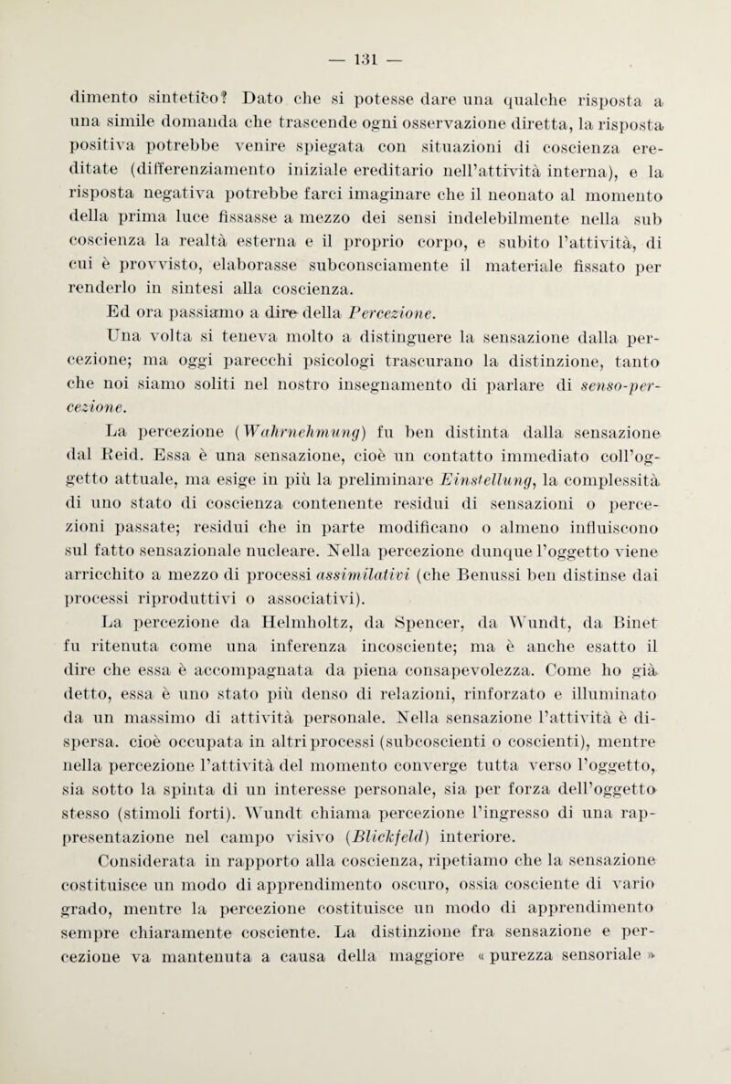 dimento sintetico? Dato che si potesse dare una qualche risposta a una simile domanda che trascende ogni osservazione diretta, la risposta positiva potrebbe venire spiegata con situazioni di coscienza ere¬ ditate (differenziamento iniziale ereditario nell’attività interna), e la risposta negativa potrebbe farci imaginare che il neonato al momento della prima luce fissasse a mezzo dei sensi indelebilmente nella sub coscienza la realtà esterna e il proprio corpo, e subito l’attività, di cui è provvisto, elaborasse subconsciamente il materiale fissato per renderlo in sintesi alla coscienza. Ed ora passiamo a dire della Percezione. Una volta si teneva molto a distinguere la sensazione dalla per¬ cezione; ma oggi parecchi psicologi trascurano la distinzione, tanto che noi siamo soliti nel nostro insegnamento di parlare di senso-per¬ cezione. La percezione ( Wahrnehmung) fu ben distinta dalla sensazione dal Eeid. Essa è una sensazione, cioè un contatto immediato coll’og¬ getto attuale, ma esige in più la preliminare Einstellung, la complessità di uno stato di coscienza contenente residui di sensazioni o perce¬ zioni passate; residui che in parte modificano o almeno influiscono sul fatto sensazionale nucleare. Nella percezione dunque l’oggetto viene arricchito a mezzo di processi assimilativi (che Benussi ben distinse dai processi riproduttivi o associativi). La percezione da Helmholtz, da Spencer, da Wundt, da Binet fu ritenuta come una inferenza incosciente; ma è anche esatto il dire che essa è accompagnata da piena consapevolezza. Come ho già detto, essa è uno stato più denso di relazioni, rinforzato e illuminato da un massimo di attività personale. Nella sensazione l’attività è di¬ spersa. cioè occupata in altri processi (subcoscienti o coscienti), mentre nella percezione l’attività del momento converge tutta verso l’oggetto, sia sotto la spinta di un interesse personale, sia per forza dell’oggetto stesso (stimoli forti). Wundt chiama percezione l’ingresso di una rap¬ presentazione nel campo visivo (BlicTcfeld) interiore. Considerata in rapporto alla coscienza, ripetiamo che la sensazione costituisce un modo di apprendimento oscuro, ossia cosciente di vario grado, mentre la percezione costituisce un modo di apprendimento sempre chiaramente cosciente. La distinzione fra sensazione e per¬ cezione va mantenuta a causa della maggiore « purezza sensoriale »■