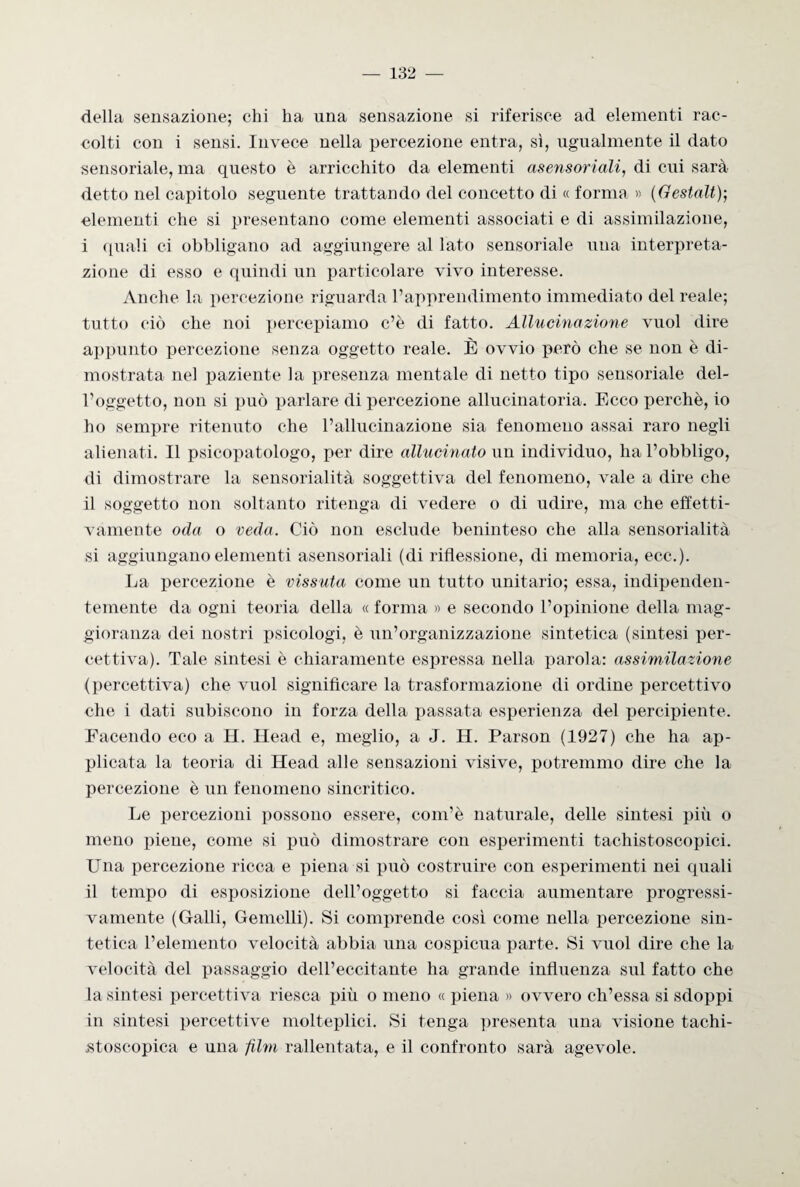 della sensazione; chi ha una sensazione si riferisce ad elementi rac¬ colti con i sensi. Invece nella percezione entra, sì, ugualmente il dato sensoriale, ma questo è arricchito da elementi asensoriali, di cui sarà detto nel capitolo seguente trattando del concetto di « forma » (Gestalt); clementi che si presentano come elementi associati e di assimilazione, i quali ci obbligano ad aggiungere al lato sensoriale una interpreta¬ zione di esso e quindi un particolare vivo interesse. Anche la percezione riguarda l’apprendimento immediato del reale; tutto ciò che noi percepiamo c’è di fatto. Allucinazione vuol dire appunto percezione senza oggetto reale. È ovvio però che se non è di¬ mostrata nel paziente la presenza mentale di netto tipo sensoriale del¬ l’oggetto, non si può parlare di percezione allucinatoria. Ecco perchè, io ho sempre ritenuto che l’allucinazione sia fenomeno assai raro negli alienati. Il psicopatologo, per dire allucinato un individuo, ha l’obbligo, di dimostrare la sensorialità soggettiva del fenomeno, vale a dire che il soggetto non soltanto ritenga di vedere o di udire, ma che effetti¬ vamente oda o veda. Ciò non esclude beninteso che alla sensorialità si aggiungano elementi asensoriali (di riflessione, di memoria, ecc.). La percezione è vissuta come un tutto unitario; essa, indipenden¬ temente da ogni teoria della « forma » e secondo l’opinione della mag¬ gioranza dei nostri psicologi, è un’organizzazione sintetica (sintesi per¬ cettiva). Tale sintesi è chiaramente espressa nella parola: assimilazione (percettiva) che vuol significare la trasformazione di ordine percettivo che i dati subiscono in forza della passata esperienza del percipiente. Facendo eco a H. Head e, meglio, a J. H. Parson (1927) che ha ap¬ plicata la teoria di Head alle sensazioni visive, potremmo dire che la percezione è un fenomeno sincritico. Le percezioni possono essere, com’è naturale, delle sintesi più o meno piene, come si può dimostrare con esperimenti tachistoscopici. Una percezione ricca e piena si può costruire con esperimenti nei quali il tempo di esposizione dell’oggetto si faccia aumentare progressi¬ vamente (Galli, Gemelli). Si comprende così come nella percezione sin¬ tetica l’elemento velocità abbia una cospicua parte. Si vuol dire che la velocità del passaggio dell’eccitante ha grande influenza sul fatto che la sintesi percettiva riesca più o meno « piena » ovvero ch’essa si sdoppi in sintesi percettive molteplici. Si tenga presenta una visione tachi- stoscopica e una film rallentata, e il confronto sarà agevole.