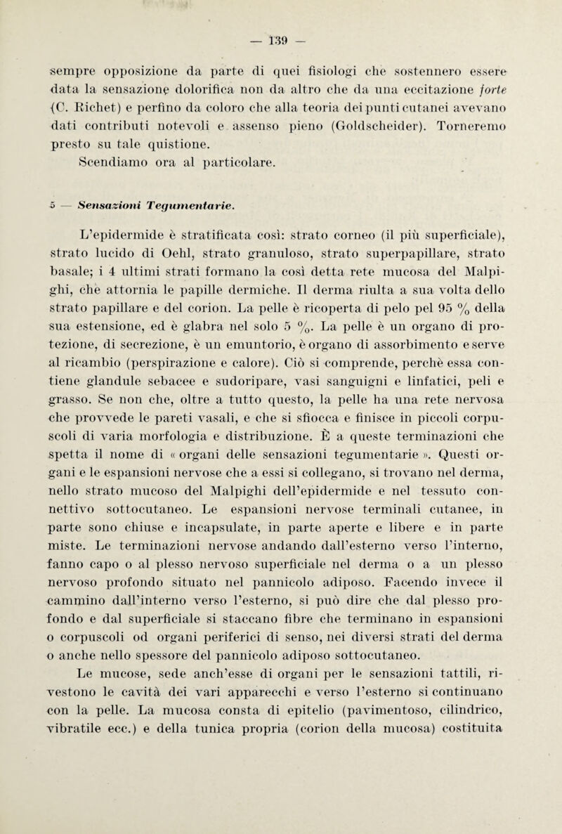 sempre opposizione da parte di quei fisiologi che sostennero essere data la sensazione dolorifica non da altro che da una eccitazione forte {C. Richet) e perfino da coloro che alla teoria dei punti cutanei avevano dati contributi notevoli e assenso pieno (Goldscheider). Torneremo presto su tale quistione. Scendiamo ora al particolare. 5 — Sensazioni Tegumentarie. L’epidermide è stratificata così: strato corneo (il più superficiale), strato lucido di Oehl, strato granuloso, strato superpapillare, strato basale; i 4 ultimi strati formano la così detta rete mucosa del Malpi- ghi, che attornia le papille dermiche. Il derma riulta a sua volta dello strato papillare e del corion. La pelle è ricoperta di pelo pel 95 % della sua estensione, ed è glabra nel solo 5 %. La pelle è un organo di pro¬ tezione, di secrezione, è un emuntorio, è organo di assorbimento e serve al ricambio (perspirazione e calore). Ciò si comprende, perche essa con¬ tiene glandule sebacee e sudoripare, vasi sanguigni e linfatici, peli e grasso. Se non che, oltre a tutto questo, la pelle ha una rete nervosa che provvede le pareti vasali, e che si sfiocca e finisce in piccoli corpu¬ scoli di varia morfologia e distribuzione. È a queste terminazioni che spetta il nome di « organi delle sensazioni tegumentarie ». Questi or¬ gani e le espansioni nervose che a essi si collegano, si trovano nel derma, nello strato mucoso del Malpighi dell’epidermide e nel tessuto con¬ nettivo sottocutaneo. Le espansioni nervose terminali cutanee, in parte sono chiuse e incapsulate, in parte aperte e libere e in parte miste. Le terminazioni nervose andando dall’esterno verso l’interno, fanno capo o al plesso nervoso superficiale nel derma o a un plesso nervoso profondo situato nel pannicolo adiposo. Facendo invece il cammino dall’interno verso l’esterno, si può dire che dal plesso pro¬ fondo e dal superficiale si staccano fibre che terminano in espansioni o corpuscoli od organi periferici di senso, nei diversi strati del derma o anche nello spessore del pannicolo adiposo sottocutaneo. Le mucose, sede anch’esse di organi per le sensazioni tattili, ri¬ vestono le cavità dei vari apparecchi everso l’esterno si continuano con la pelle. La mucosa consta di epitelio (pavimentoso, cilindrico, vibratile ecc.) e della tunica propria (corion della mucosa) costituita