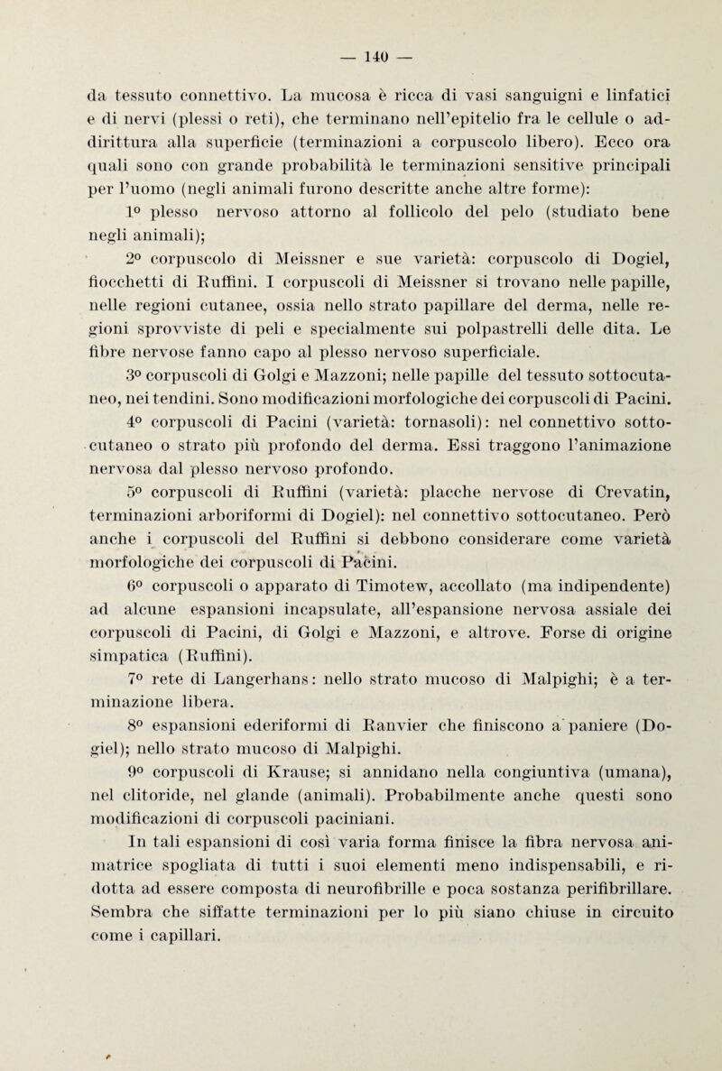 da tessuto connettivo. La mucosa è ricca di vasi sanguigni e linfatici e di nervi (plessi o reti), che terminano nell’epitelio fra le cellule o ad¬ dirittura alla superficie (terminazioni a corpuscolo libero). Ecco ora quali sono con grande probabilità le terminazioni sensitive principali per l’uomo (negli animali furono descritte anche altre forme): 1° plesso nervoso attorno al follicolo del pelo (studiato bene negli animali); 2° corpuscolo di Meissner e sue varietà: corpuscolo di Dogiel, fiocchetti di Enfimi. I corpuscoli di Meissner si trovano nelle papille, nelle regioni cutanee, ossia nello strato papillare del derma, nelle re¬ gioni sprovviste di peli e specialmente sui polpastrelli delle dita. Le fibre nervose fanno capo al plesso nervoso superficiale. 3° corpuscoli di Golgi e Mazzoni; nelle papille del tessuto sottocuta¬ neo, nei tendini. Sono modificazioni morfologiche dei corpuscoli di Pacini. 4° corpuscoli di Pacini (varietà: tornasoli): nel connettivo sotto- cutaneo o strato più profondo del derma. Essi traggono l’animazione nervosa dal plesso nervoso profondo. 5° corpuscoli di Enfimi (varietà: placche nervose di Crevatin, terminazioni arboriformi di Dogiel): nel connettivo sottocutaneo. Però anche i corpuscoli del Euffini si debbono considerare come varietà morfologiche dei corpuscoli di Pacini. 6° corpuscoli o apparato di Timotew, accollato (ma indipendente) ad alcune espansioni incapsulate, all’espansione nervosa assiale dei corpuscoli di Pacini, di Golgi e Mazzoni, e altrove. Forse di origine simpatica (Euffini). 7° rete di Langerhans : nello strato mucoso di Malpighi; è a ter¬ minazione libera. 8° espansioni ederiformi di Eanvier che finiscono a paniere (Do¬ giel); nello strato mucoso di Malpighi. 9° corpuscoli di Krause; si annidano nella congiuntiva (umana), nel clitoride, nel glande (animali). Probabilmente anche questi sono modificazioni di corpuscoli paciniani. In tali espansioni di così varia forma finisce la fibra nervosa ani¬ matrice spogliata di tutti i suoi elementi meno indispensabili, e ri¬ dotta ad essere composta di neurofìbrille e poca sostanza perifìbrillare. Sembra che siffatte terminazioni per lo più siano chiuse in circuito come i capillari.