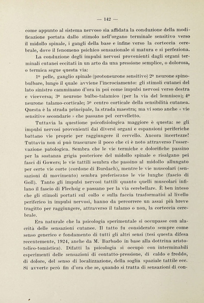 come appunto al sistema nervoso sia affidata la conduzione della modi¬ ficazione portata dallo stimolo nell’organo terminale sensitivo verso il midollo spinale, i gangli della base e infine verso la corteccia cere¬ brale, dove il fenomeno psichico sensazionale si matura e si perfeziona. La conduzione degli impulsi nervosi provenienti dagli organi ter¬ minali cutanei eccitati in un arto da una pressione semplice, o dolorosa, o termica segue questa via: 1° pelle, ganglio spinale (protoneurone sensitivo) 2° neurone spino- bui bare, lungo il quale avviene l’incrociamento: gli stimoli cutanei del lato sinistro camminano d’ora in poi come impulsi nervosi verso destra e viceversa; 3° neurone bulbo-talamico (per la via del lemnisco); 4° neurone talamo-corticale; 5° centro corticale della sensibilità cutanea. Questa è la strada principale, la strada maestra; ma vi sono anche « vie sensitive secondarie » che passano pel cervelletto. Tuttavia la questione psicofisiologica maggiore è questa: se gli impulsi nervosi provenienti dai diversi organi e espansioni periferiche battano vie proprie per raggiungere il cervello. Ancora incertezze! Tuttavia non si può trascurare il poco che ci è noto attraverso l’osser¬ vazione patologica. Sembra che le vie termiche e dolorifiche passino per la sostanza grigia posteriore del midollo spinale e risalgano pei fasci di Gowers; le vie tattili sembra che passino al midollo allungato per certe vie corte (cordone di Burdach), mentre le vie muscolari (sen¬ sazioni di movimento) sembra preferiscano le vie lunghe (fascio di Goll). Tanto gli impulsi nervosi tattili quanto quelli muscolari infi¬ lano il fascio di Flechsig e passano per la via cerebellare. È ben inteso che gli stimoli portati sul collo e sulla faccia trasformatisi al livello periferico in impulsi nervosi, hanno da percorrere un assai più breve tragitto per raggiungere, attraverso il talamo o non, la corteccia cere¬ brale. Era naturale che la psicologia sperimentale si occupasse con ala¬ crità delle sensazioni cutanee. Il tatto fu considerato sempre come senso generico e fondamento di tutti gli altri sensi (tesi questa difesa recentemente, 1924, anche da M. Barbado in base alla dottrina aristo- telico-tomistica). Difatti la psicologia si occupò con interminabili esperimenti delle sensazioni di contatto-pressione, di caldo e freddo, di dolore, del senso di localizzazione, della soglia spaziale tattile ecc. Si avverte però fin d’ora che se, quando si tratta di sensazioni di con- *