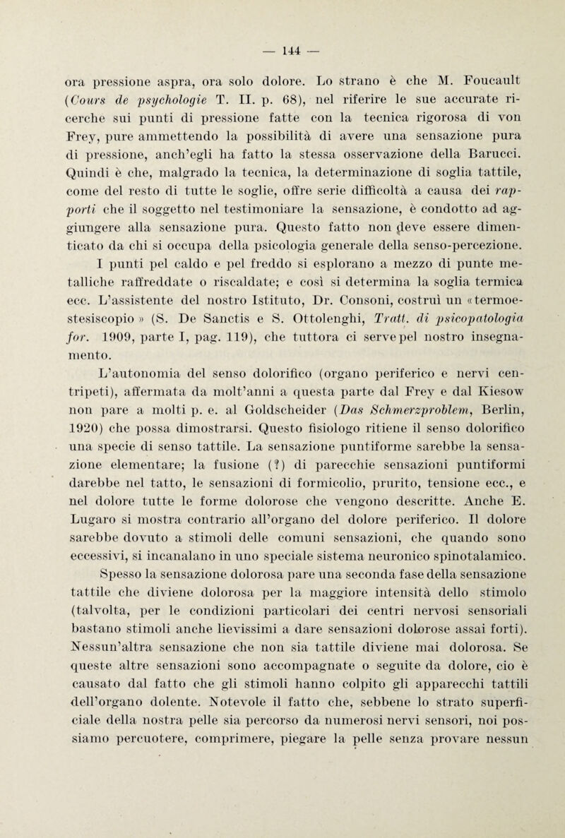 ora pressione aspra, ora solo dolore. Lo strano è che M. Foucault (Cours de psychologie T. II. p. 68), nel riferire le sue accurate ri¬ cerche sui punti di pressione fatte con la tecnica rigorosa di von Frey, pure ammettendo la possibilità di avere una sensazione pura di pressione, anch’egli ha fatto la stessa osservazione della Barucci. Quindi è che, malgrado la tecnica, la determinazione di soglia tattile, come del resto di tutte le soglie, offre serie difficoltà a causa dei rap¬ porti che il soggetto nel testimoniare la sensazione, è condotto ad ag¬ giungere alla sensazione pura. Questo fatto non fleve essere dimen¬ ticato da chi si occupa della psicologia generale della senso-percezione. I punti pel caldo e pel freddo si esplorano a mezzo di punte me¬ talliche raffreddate o riscaldate; e così si determina la soglia termica ecc. L’assistente del nostro Istituto, Dr. Consoni, costruì un «termoe- stesiscopio » (S. De Sanctis e S. Ottolenghi, Tratt. di psicopatologia for. 1909, parte I, pag. 119), che tuttora ci servepel nostro insegna¬ mento. L’autonomia del senso dolorifico (organo periferico e nervi cen¬ tripeti), affermata da molt’anni a questa parte dal Frey e dal Kiesow non pare a molti p. e. al Goldscheider (Das Schmerzproblem, Berlin, 1920) che possa dimostrarsi. Questo fisiologo ritiene il senso dolorifico una specie di senso tattile. La sensazione puntiforme sarebbe la sensa¬ zione elementare; la fusione (?) di parecchie sensazioni puntiformi darebbe nel tatto, le sensazioni di formicolio, prurito, tensione ecc., e nel dolore tutte le forme dolorose che vengono descritte. Anche E. Lugaro si mostra contrario all’organo del dolore periferico. Il dolore sarebbe dovuto a stimoli delle comuni sensazioni, che quando sono eccessivi, si incanalano in uno speciale sistema neuronico spinotalamico. Spesso la sensazione dolorosa pare una seconda fase della sensazione tattile che diviene dolorosa per la maggiore intensità dello stimolo (talvolta, per le condizioni particolari dei centri nervosi sensoriali bastano stimoli anche lievissimi a dare sensazioni dolorose assai forti). Nessun’altra sensazione che non sia tattile diviene mai dolorosa. Se queste altre sensazioni sono accompagnate o seguite da dolore, ciò è causato dal fatto che gli stimoli hanno colpito gli apparecchi tattili dell’organo dolente. Notevole il fatto che, sebbene lo strato superfi¬ ciale della nostra pelle sia percorso da numerosi nervi sensori, noi pos¬ siamo percuotere, comprimere, piegare la pelle senza provare nessun