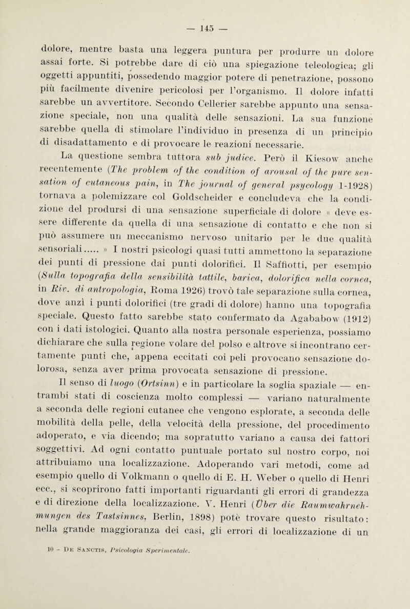 doloie, mentre basta una leggera puntura per produrre un dolore assai forte. Si potrebbe dare di ciò una spiegazione teleologica; gli oggetti appuntiti, possedendo maggior potere di penetrazione, possono più facilmente divenire pericolosi per l’organismo. Il dolore infatti sarebbe un avvertitore. Secondo Cellerier sarebbe appunto una sensa¬ zione speciale, non una qualità delle sensazioni. La sua funzione sarebbe quella di stimolare l’individuo in presenza di un principio di disadattamento e di provocare le reazioni necessarie. La questione sembra tuttora sub judiee. Però il Kiesow anche recentemente (The problemi of thè condition of arousal of thè pure sen- sntion of cutaneous pain, in The journal of generai psycology 1-1928) tornava a polemizzare col Goldscheider e concludeva che la condi¬ zione del prodursi di una sensazione superficiale di dolore « deve es¬ sere differente da quella di una sensazione di contatto e che non si Può assumere un meccanismo nervoso unitario per le due qualità sensoriali. » I nostri psicologi quasi tutti ammettono la separazione dei punti di pressione dai punti dolorifici. Il Saffiotti, per esempio (Sulla topografia della sensibilità tattile, barica, dolorifica nella cornea, in Rie. di antropologia, Roma 1926) trovò tale separazione sulla cornea, dove anzi i punti dolorifici (tre gradi di dolore) hanno una topografia speciale. Questo fatto sarebbe stato confermato da Agababow (1912) con i dati istologici. Quanto alla nostra personale esperienza, possiamo dichiarare che sulla regione volare del polso e altrove si incontrano cer¬ tamente punti che, appena eccitati coi peli provocano sensazione do¬ lorosa, senza aver prima provocata sensazione di pressione. Il senso di luogo (Ortsinn) e in particolare la soglia spaziale — en¬ ti amiti stati di coscienza molto complessi — variano naturalmente a seconda delle regioni cutanee che vengono esplorate, a seconda delle mobilità della pelle, della velocità della pressione, del procedimento adoperato, e via dicendo; ma sopratutto variano a causa dei fattori soggettò i. Ad ogni contatto puntuale portato sul nostro corpo, noi attribuiamo una localizzazione. Adoperando vari metodi, come ad esempio quello di Yolkmann o quello di E. II. Weber o quello di Henri ecc,, si scoprirono fatti importanti riguardanti gli errori di grandezza e di direzione della localizzazione. V. Henri (Vber die Raumwahrneh- mungen des Tastsinnes, Berlin, 1898) potè trovare questo risultato: nella grande maggioranza dei casi, gli errori di localizzazione di un 10 - De Sanctis, I‘siculogia Sperimentale.