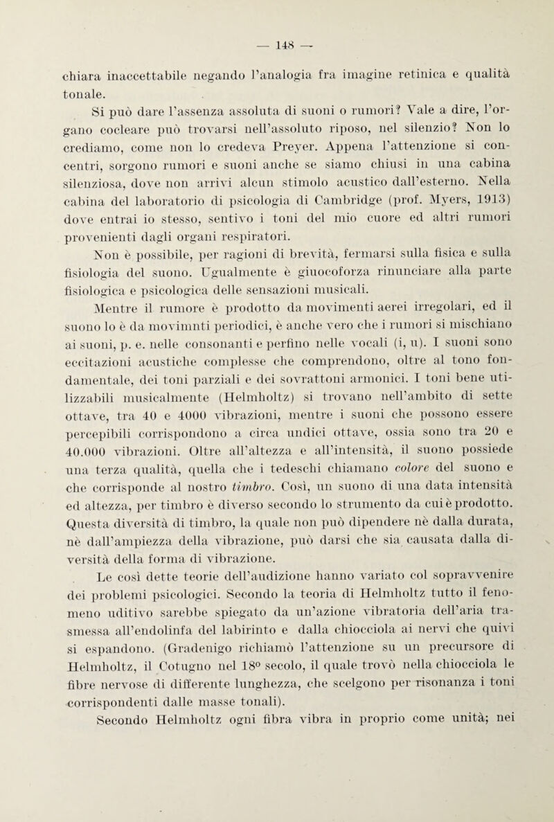 chiara inaccettabile negando l’analogia fra imagine retinica e qualità tonale. Si può dare l’assenza assoluta di suoni o rumori? Yale a dire, l’or¬ gano cocleare può trovarsi nell’assoluto riposo, nel silenzio? Non lo crediamo, come non lo credeva Preyer. Appena l’attenzione si con¬ centri, sorgono rumori e suoni anche se siamo chiusi in una cabina silenziosa, dove non arrivi alcun stimolo acustico dall’esterno. Nella cabina del laboratorio di psicologia di Cambridge (prof. Myers, 1913) dove entrai io stesso, sentivo i toni del mio cuore ed altri rumori provenienti dagli organi respiratori. Non è possibile, per ragioni di brevità, fermarsi sulla fisica e sulla fisiologia del suono. Ugualmente è giuocoforza rinunciare alla parte fisiologica e psicologica delle sensazioni musicali. Mentre il rumore è prodotto da movimenti aerei irregolari, ed il suono lo è da movimnti periodici, è anche vero che i rumori si mischiano ai suoni, p. e. nelle consonanti e perfino nelle vocali (i, u). I suoni sono eccitazioni acustiche complesse che comprendono, oltre al tono fon¬ damentale, dei toni parziali e dei sovrattoni armonici. I toni bene uti¬ lizzabili musicalmente (Helmholtz) si trovano nell’ambito di sette ottave, tra 40 e 4000 vibrazioni, mentre i suoni che possono essere percepibili corrispondono a circa undici ottave, ossia sono tra 20 e 40.000 vibrazioni. Oltre all’altezza e all’intensità, il suono possiede una terza qualità, quella che i tedeschi chiamano colore del suono e che corrisponde al nostro timbro. Così, un suono di una data intensità ed altezza, per timbro è diverso secondo lo strumento da cui è prodotto. Questa diversità di timbro, la quale non può dipendere nè dalla durata, nè dall’ampiezza della vibrazione, può darsi che sia causata dalla di¬ versità della forma di vibrazione. Le così dette teorie dell’audizione hanno variato col sopravvenire dei problemi psicologici. Secondo la teoria di Helmholtz tutto il feno¬ meno uditivo sarebbe spiegato da un’azione vibratoria dell’aria tra¬ smessa all’endolinfa del labirinto e dalla chiocciola ai nervi che quivi si espandono. (Gradenigo richiamò l’attenzione su un precursore di Helmholtz, il Cotugno nel 18° secolo, il quale trovò nella chiocciola le fibre nervose di differente lunghezza, che scelgono per risonanza i toni corrispondenti dalle masse tonali). Secondo Helmholtz ogni fibra vibra in proprio come unità; nei