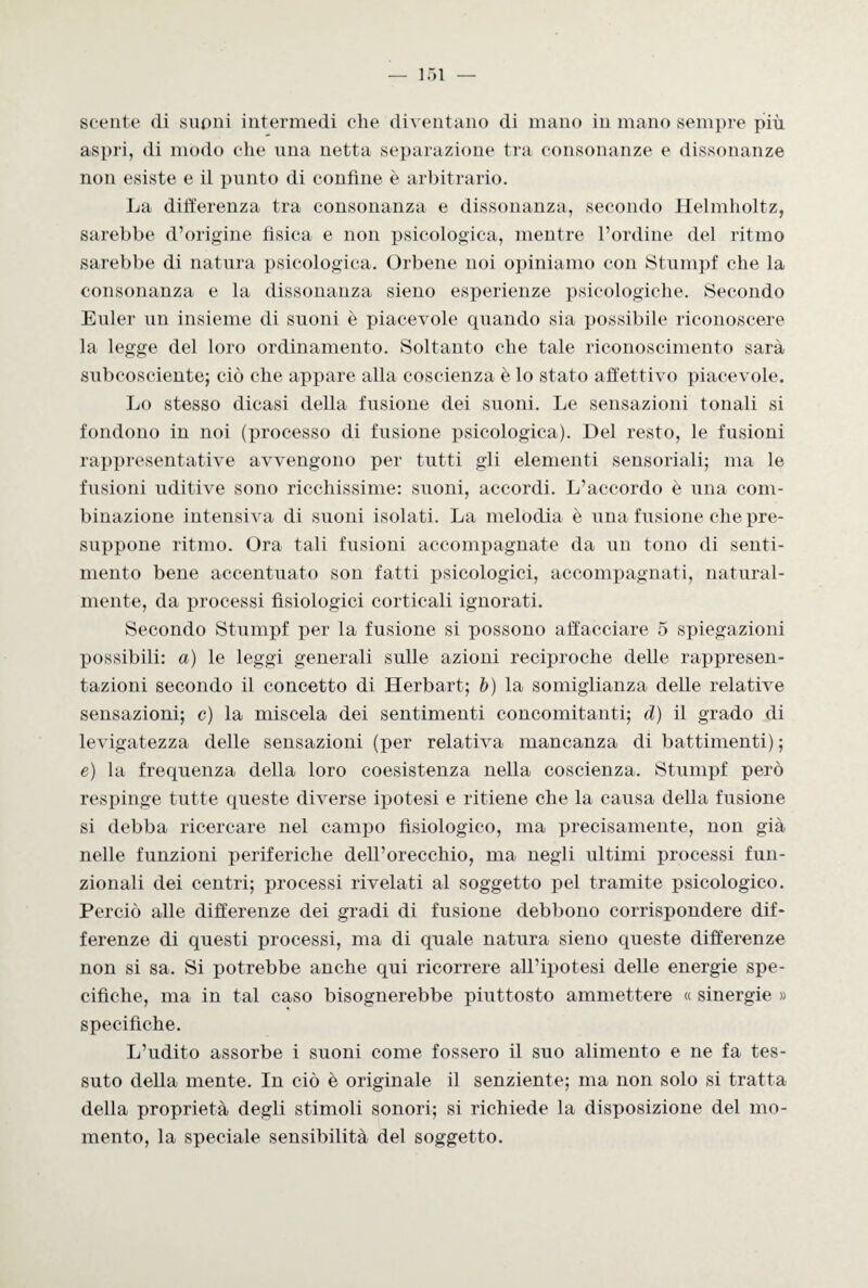 scente di supni intermedi che diventano di mano in mano sempre più aspri, di modo che una netta separazione tra consonanze e dissonanze non esiste e il punto di confine è arbitrario. La differenza tra consonanza e dissonanza, secondo Helmholtz, sarebbe d’origine fìsica e non psicologica, mentre l’ordine del ritmo sarebbe di natura psicologica. Orbene noi opiniamo con Stumpf che la consonanza e la dissonanza sieno esperienze psicologiche. Secondo Euler un insieme di suoni è piacevole quando sia possibile riconoscere la legge del loro ordinamento. Soltanto che tale riconoscimento sarà subcosciente; ciò che appare alla coscienza è lo stato affettivo piacevole. Lo stesso dicasi della fusione dei suoni. Le sensazioni tonali si fondono in noi (processo di fusione psicologica). Del resto, le fusioni rappresentative avvengono per tutti gli elementi sensoriali; ma le fusioni uditive sono ricchissime: suoni, accordi. L’accordo è una com¬ binazione intensiva di suoni isolati. La melodia è una fusione che pre¬ suppone ritmo. Ora tali fusioni accompagnate da un tono di senti¬ mento bene accentuato son fatti psicologici, accompagnati, natural¬ mente, da processi fisiologici corticali ignorati. Secondo Stumpf per la fusione si possono affacciare 5 spiegazioni possibili: a) le leggi generali sulle azioni reciproche delle rappresen¬ tazioni secondo il concetto di Herbart; b) la somiglianza delle relative sensazioni; c) la miscela dei sentimenti concomitanti; d) il grado di levigatezza delle sensazioni (per relativa mancanza di battimenti) ; e) la frequenza della loro coesistenza nella coscienza. Stumpf però respinge tutte queste diverse ipotesi e ritiene che la causa della fusione si debba ricercare nel campo fisiologico, ma precisamente, non già nelle funzioni periferiche dell’orecchio, ma negli ultimi processi fun¬ zionali dei centri; processi rivelati al soggetto pel tramite psicologico. Perciò alle differenze dei gradi di fusione debbono corrispondere dif¬ ferenze di questi processi, ma di quale natura sieno queste differenze non si sa. Si potrebbe anche qui ricorrere all’ipotesi delle energie spe¬ cifiche, ma in tal caso bisognerebbe piuttosto ammettere « sinergie » specifiche. L’udito assorbe i suoni come fossero il suo alimento e ne fa tes¬ suto della mente. In ciò è originale il senziente; ma non solo si tratta della proprietà degli stimoli sonori; si richiede la disposizione del mo¬ mento, la speciale sensibilità del soggetto.