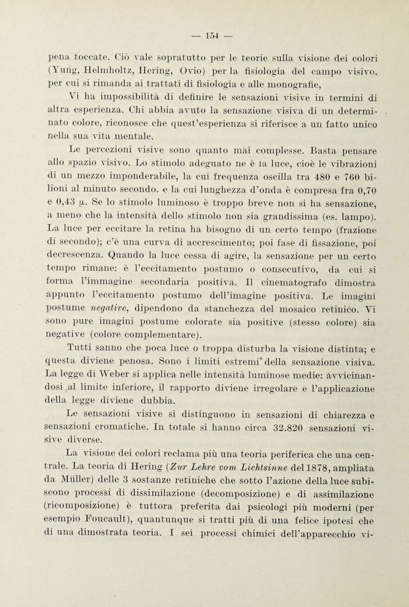 pena toccate. Ciò vale sopratutto per le teorie sulla visione dei colori O Helmholtz, Ilering, Ovio) per la fisiologia del campo visivo, per cui si rimanda ai trattati di fisiologia e alle monografie, A i ha impossibilità di definire le sensazioni visive in termini di altra esperienza. Chi abbia avuto la sensazione visiva di un determi¬ nato colore, riconosce che quest’esperienza si riferisce a un fatto unico nella sua vita mentale. Le percezioni visive sono quanto mai complesse. Basta pensare allo spazio visivo. Lo stimolo adeguato ne è la luce, cioè le vibrazioni di un mezzo imponderabile, la cui frequenza oscilla tra 480 e 760 bi¬ lioni al minuto secondo, e la cui lunghezza d’onda è compresa fra 0,70 e 0,43 p. Se lo stimolo luminoso è troppo breve non si ha sensazione, a meno che la intensità dello stimolo non sia grandissima (es. lampo). La luce per eccitare la retina ha bisogno di un certo tempo (frazione di secondo); c’è una curva di accrescimento; poi fasè di fissazione, poi decrescenza. Quando la luce cessa di agire, la sensazione per un certo tempo rimane: è l’eccitamento postumo o consecutivo, da cui si forma l’immagine secondaria positiva. Il cinematografo dimostra appunto l’eccitamento postumo dell’imagine positiva. Le imagini postume negative, dipendono da stanchezza del mosaico retinico. Yi sono pure imagini postume colorate sia positive (stesso colore) sia negative (colore complementare). Tutti sanno che poca luce o troppa disturba la visione distinta; e questa diviene penosa. Sono i limiti estremi della sensazione visiva. La legge di AVeber si applica nelle intensità luminose medie: avvicinan¬ dosi al limite inferiore, il rapporto diviene irregolare e l’applicazione della legge diviene dubbia. Le sensazioni visive si distinguono in sensazioni di chiarezza e sensazioni cromatiche. In totale si hanno circa 32.820 sensazioni vi¬ sive diverse. La visione dei colori reclama più una teoria periferica che una cen¬ trale. La teoria di Hering (Zar Lehre vom LicMsinne del 1878, ampliata da Miiller) delle 3 sostanze retiniche che sotto l’azione della luce subi¬ scono processi di dissimilazione (decomposizione) e di assimilazione (ricomposizione) è tuttora preferita dai psicologi più moderni (per esempio Foucault), quantunque si tratti più di una felice ipotesi che di una dimostrata teoria. I sei processi chimici dell’apparecchio vi-