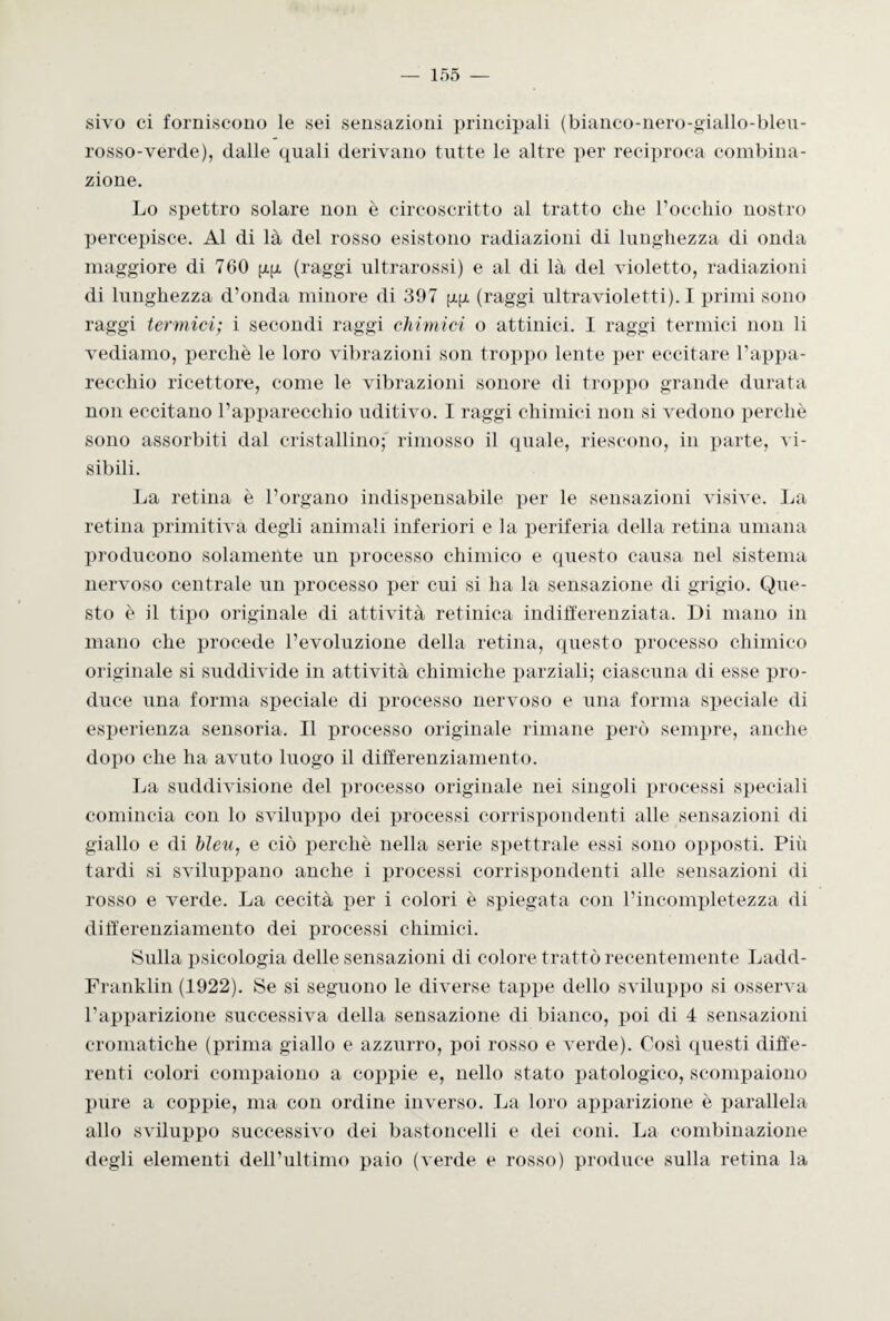 sivo ci forniscono le sei sensazioni principali (bianco-nero-giallo-bleu- rosso-verde), dalle quali derivano tutte le altre per reciproca combina¬ zione. Lo spettro solare non è circoscritto al tratto che rocchio nostro percepisce. Al di là del rosso esistono radiazioni di lunghezza di onda maggiore di 760 gg (raggi ultrarossi) e al di là del violetto, radiazioni di lunghezza d’onda minore di 397 gg (raggi ultravioletti). I primi sono raggi termici; i secondi raggi chimici o attillici. I raggi termici non li vediamo, perchè le loro vibrazioni son troppo lente per eccitare l’appa¬ recchio ricettore, come le vibrazioni sonore di troppo grande durata non eccitano l’apparecchio uditivo. I raggi chimici non si vedono perchè sono assorbiti dal cristallino; rimosso il quale, riescono, in parte, vi¬ sibili. La retina è l’organo indispensabile per le sensazioni visive. La retina primitiva degli animali inferiori e la periferia della retina umana producono solamente un processo chimico e questo causa nel sistema nervoso centrale un processo per cui si ha la sensazione di grigio. Que¬ sto è il tipo originale di attività retinica indifferenziata. Di mano in mano che procede l’evoluzione della retina, questo processo chimico originale si suddivide in attività chimiche parziali; ciascuna di esse pro¬ duce una forma speciale di processo nervoso e una forma speciale di esperienza sensoria. Il processo originale rimane però sempre, anche dopo che ha avuto luogo il differenziamento. La suddivisione del processo originale nei singoli processi speciali comincia con lo sviluppo dei processi corrispondenti alle sensazioni di giallo e di bleu, e ciò perchè nella serie spettrale essi sono opposti. Più tardi si sviluppano anche i processi corrispondenti alle sensazioni di rosso e verde. La cecità per i colori è spiegata con l’incompletezza di differenziamento dei processi chimici. Sulla psicologia delle sensazioni di colore trattò recentemente Ladd- Franklin (1922). Se si seguono le diverse tappe dello sviluppo si osserva l’apparizione successiva della sensazione di bianco, poi di 4 sensazioni cromatiche (prima giallo e azzurro, poi rosso e verde). Così questi diffe¬ renti colori compaiono a coppie e, nello stato patologico, scompaiono pure a coppie, ma con ordine inverso. La loro apparizione è parallela allo sviluppo successivo dei bastoncelli e dei coni. La combinazione degli elementi dell’ultimo paio (verde e rosso) produce sulla retina la