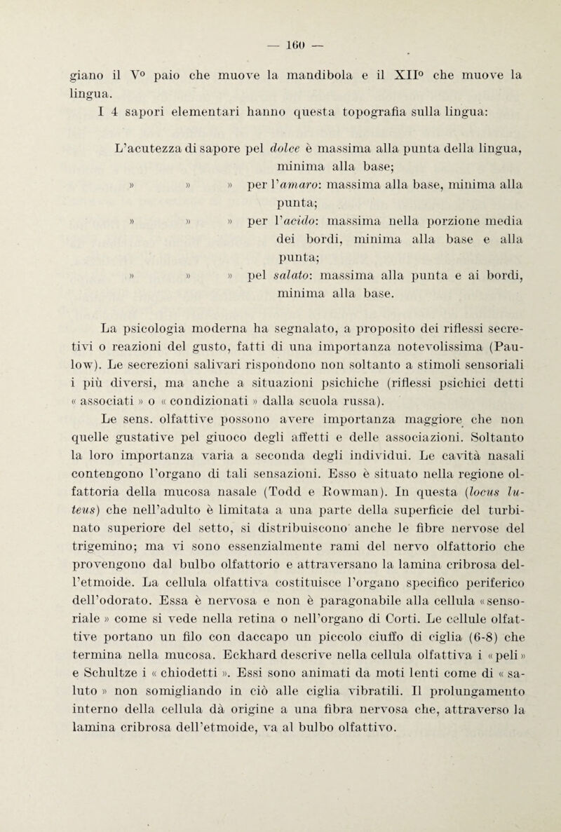 giano il Y° paio che muove la mandibola e il XII0 che muove la lingua. I 4 sapori elementari hanno questa topografìa sulla lingua: L’acutezza di sapore pel dolce è massima alla punta della lingua, minima alla base; » » » per Vamaro: massima alla base, minima alla punta; » » » per l'acido: massima nella porzione media dei bordi, minima alla base e alla punta; » » » pel salato: massima alla punta e ai bordi, minima alla base. La psicologia moderna ha segnalato, a proposito dei riflessi secre¬ tivi o reazioni del gusto, fatti di una importanza notevolissima (Pau- low). Le secrezioni salivari rispondono non soltanto a stimoli sensoriali i più diversi, ma anche a situazioni psichiche (riflessi psichici detti « associati » o « condizionati » dalla scuola russa). Le sens. olfattive possono avere importanza maggiore che non quelle gustative pel giuoco degli affetti e delle associazioni. Soltanto la loro importanza varia a seconda degli individui. Le cavità nasali contengono l’organo di tali sensazioni. Esso è situato nella regione ol¬ fattoria della mucosa nasale (Todd e Eowman), In questa (locus lu- teus) che nell’adulto è limitata a una parte della superficie del turbi¬ nato superiore del setto, si distribuiscono anche le fibre nervose del trigemino; ma vi sono essenzialmente rami del nervo olfattorio che provengono dal bulbo olfattorio e attraversano la lamina cribrosa del¬ l’etmoide. La cellula olfattiva costituisce l’organo specifico periferico dell’odorato. Essa è nervosa e non è paragonabile alla cellula «senso¬ riale » come si vede nella retina o nell’organo di Corti. Le cellule olfat¬ tive portano un filo con daccapo un piccolo ciuffo di ciglia (6-8) che termina nella mucosa. Eckhard descrive nella cellula olfattiva i «peli» e Schultze i « chiodetti ». Essi sono animati da moti lenti come di « sa¬ luto » non somigliando in ciò alle ciglia vibratili. Il prolungamento interno della cellula dà origine a una fibra nervosa che, attraverso la lamina cribrosa dell’etmoide, va al bulbo olfattivo.