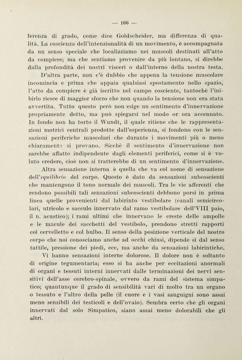 ferenza di grado, come dice Goldscheider, ma differenza di qua¬ lità. La coscienza dell’intenzionalità di un movimento, è accompagnata da un senso speciale che localizziamo nei muscoli destinati all’atto da compiere; ma che sentiamo provenire da più lontano, si direbbe dalla profondità dei nostri visceri o dall’interno della nostra testa. D’altra parte, non c’è dubbio che appena la tensione muscolare incomincia e prima che appaia qualsiasi spostamento nello spazio, l’atto da compiere è già iscritto nel campo cosciente, tantoché l’ini¬ birlo riesce di maggior sforzo che non quando la tensione non era stata avvertita. Tutto questo però non esige un sentimento d’innervazione propriamente detto, ma può spiegarsi nel modo or ora accennato. In fondo non ha torto il Wundt, il quale ritiene che le rappresenta¬ zioni motrici centrali prodotte dall’esperienza, si fondono con le sen¬ sazioni periferiche muscolari che durante i movimenti più o meno chiaramente si provano. Sicché il sentimento d’innervazione non sarebbe affatto indipendente dagli elementi periferici, come si è vo¬ luto credere, cioè non si tratterebbe di un sentimento d’innervazione. Altra sensazione interna è quella che va col nome di sensazione de\Vequilibrio del corpo. Questo è dato da sensazioni subcoscienti che mantengono il tono normale dei muscoli. Tra le vie afferenti che rendono possibili tali sensazioni subcoscienti debbono porsi in prima linea quelle provenienti dal labirinto vestibolare (canali semicirco¬ lari, utricolo e sacculo innervato dal ramo vestibolare dell’YIII paio, il n. acustico); i rami ultimi che innervano le creste delle ampolle e le macule dei sacchetti del vestibolo, prendono stretti rapporti col cervelletto e col bulbo. 11 senso della posizione verticale del nostro corpo che noi conosciamo anche ad occhi chiusi, dipende sì dal senso tattile, pressione dei piedi, ecc, ma anche da sensazioni labirintiche. Vi hanno sensazioni interne dolorose. Il dolore non è soltanto di origine tegumentaria; esso si ha anche per eccitazioni anormali di organi e tessuti interni innervati dalle terminazioni dei nervi sen¬ sitivi dell’asse cerebro-spinale, ovvero da rami del sistema simpa¬ tico; quantunque il grado di sensibilità vari di molto tra un organo o tessuto e l’altro della pelle (il cuore e i vasi sanguigni sono assai meno sensibili dei testicoli e dell’ovaio). Sembra certo che gli organi innervati dal solo Simpatico, siano assai meno dolorabili che gli altri.
