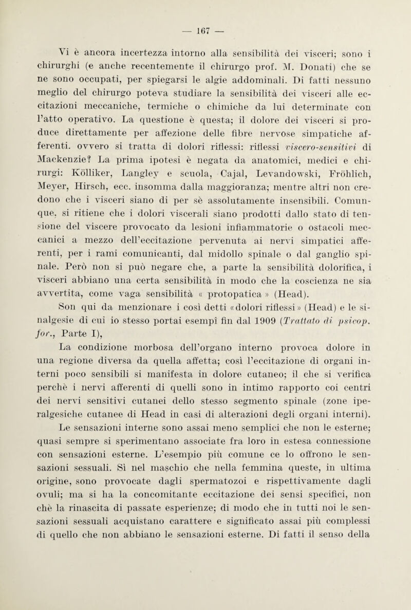 ^ i è ancora incertezza intorno alla sensibilità dei visceri; sono i chirurghi (e anche recentemente il chirurgo prof. M. Donati) che se ne sono occupati, per spiegarsi le algie addominali. Di fatti nessuno meglio del chirurgo poteva studiare la sensibilità dei visceri alle ec¬ citazioni meccaniche, termiche o chimiche da lui determinate con l’atto operativo. La questione è questa; il dolore dei visceri si pro¬ duce direttamente per affezione delle fibre nervose simpatiche af¬ ferenti. ovvero si tratta di dolori riflessi: riflessi viscero-sensitivi di Mackenzie? La prima ipotesi è negata da anatomici, medici e chi- rurgi: Ivolliker, Langley e scuola, Cajal, Levandowski, Fròhlich, Meyer, Kirsch, ecc. insomma dalla maggioranza; mentre altri non cre¬ dono che i visceri siano di per sè assolutamente insensibili. Comun¬ que. si ritiene che i dolori viscerali siano prodotti dallo stato di ten¬ sione del viscere provocato da lesioni infiammatorie o ostacoli mec¬ canici a mezzo dell’eccitazione pervenuta ai nervi simpatici affe¬ renti, per i rami comunicanti, dal midollo spinale o dal ganglio spi¬ nale. Però non si può negare che, a parte la sensibilità dolorifica, i visceri abbiano una certa sensibilità in modo che la coscienza ne sia avvertita, come vaga sensibilità « protopatica » (Head). Son qui da menzionare i così detti «dolori riflessi» (Head) e le si- nalgesie di cui io stesso portai esempi fin dal 1909 (Trattalo di psicop. far., Parte I), La condizione morbosa dell’organo interno provoca dolore in una regione diversa da quella affetta; così l’eccitazione di organi in¬ terni poco sensibili si manifesta in dolore cutaneo; il che si verifica perchè i nervi afferenti di quelli sono in intimo rapporto coi centri dei nervi sensitivi cutanei dello stesso segmento spinale (zone ipe- ralgesiche cutanee di Head in casi di alterazioni degli organi interni). Le sensazioni interne sono assai meno semplici che non le esterne; quasi sempre si sperimentano associate fra loro in estesa connessione con sensazioni esterne. L’esempio più comune ce lo offrono le sen¬ sazioni sessuali. Sì nel maschio che nella femmina queste, in ultima origine, sono provocate dagli spermatozoi e rispettivamente dagli ovuli; ma si ha la concomitante eccitazione dei sensi specifici, non che la rinascita di passate esperienze; di modo che in tutti noi le sen¬ sazioni sessuali acquistano carattere e significato assai più complessi di quello che non abbiano le sensazioni esterne. Di fatti il senso della